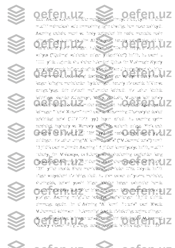 etadi. Asarda xukmron doiralar manfaatlarini himoya qiladi, ayrim hollarda
muallif   mehnatkash   xalq   ommasining   og’ir   ahvoliga   ham   nazar   tashlaydi.
Asarning   arabcha   matni   va   forsiy   tarjimalari   bir   necha   marotaba   nashr
qilingan.   Buyuk   qomusiy   olim   Abu   Rayhon   Beruniy   tarix   faniga   oid   bir
necha   asarlar   yozib   qoldirgan.   Bulardan   biri   “Osor   ul-boqiya   al-xurun   al-
xoliya»   (“Qadimgi   xalqlardan   qolgan   yodgorliklar”)   bo’lib,   bu   asarni   u
1000-   yilda   Jurjonda   shu   shahar   hukmdori   Qobus   ibn   Vushmagir   Ziyoriy
saroyida xizmatda bo’lgan chog’ida yozadi. “Osor ul-boqiya” asari shu bilan
ham   qimmatliki,  unda   oldingi   davrlarda  yaratilgan   va  keyinchalik   yo’qolib
ketgan ko’pgina manbalardan foydalanilgan. Beruniy o’z asarida folklor va
etnografiyaga   doir   qiziqarli   ma’lumotlar   keltiradi.   Biz   uchun   kitobda
keltirilgan   Iskandar   Zulqarnayn,   Moniy,   Zardusht,   Muqanna   kabi   tarixiy
shaxslar hayotiga doir ma’lumotlar qimmatlidir. Beruniyning bizgacha yetib
kelmagan “Tarixi Xorazm” nomli asarida Xorazmning G’aznaviylar davlati
tarkibidagi   tarixi   (1017-1043-   yy.)   bayon   etiladi.   Bu   asarning   ayrim
parchalari   Bayhaqiy   va   Xamaviy   asarlarida   saqlanib   qolgan.   Yirik   arab
tarixchisi   Ibn   al-Asir   (1160-1234-   yy.)   bir   necha   tarixiy   asarlar   yozib
qoldirgan. Biz uchun uning “Al komil fi-t-tarix” (“Mukammal tarix”) nomli
12 jildlik asari muhimdir. Asarning 1-6-jildlari kompilyasiya bo’lib, muallif
Tabariy,   ibn   Miskavayx,   as-Sulamiy   va   boshqalarning   asarlaridan   keng
foydalangan.   Asarning   7-12-jildlari   mustaqil   ahamiyatga   ega   bo’lib,   924-
1231-   yillar   orasida   Sharq   mamlakatlari,   jumladan   O’rta   Osiyoda   bo’lib
o’tgan   voqyealarni   o’z   ichiga   oladi.   Bu   qism   asosan   qo’lyozma   manbalar,
shuningdek,   tarixni   yaxshi   bilgan   kishilar   bergan   axborotlar   hamda
muallifning   shaxsiy   kuzatishlari   bilan   to’plangan   faktik   materiallar   asosida
yozilgan.   Asarning   mo’g’ullar   istilosiga   bag’ishlangan   12-jildi   alohida
qimmatga   egadir.   Ibn   al-Asirning   “Al   komil   fi-t-tarix”   asari   Xivada
Muhammad Rahimxon II hukmronligi davrida o’zbek tiliga tarjima qilingan.
XIII asrning ko’zga ko’ringan tarixchilaridan biri Shihobuddin Muhammad
Nasaviy   shaxsan   mo’g’ullarga   qarshi   janglarda   ishtirok   etgan   edi.   1224- 