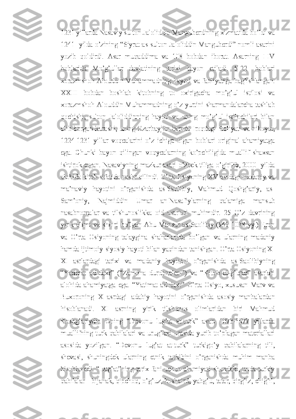 1231 yillarda Nasaviy sulton Jaloliddin Manguberdining xizmatida bo’ldi va
1241- yilda o’zining “Siyrat as-sulton Jaloliddin Manguberdi” nomli asarini
yozib   qoldirdi.   Asar   muqaddima   va   108   bobdan   iborat.   Asarning   I-IV
boblarida   Mo’g’ullar   davlatining   tarixi   bayon   etiladi.   5-22-   boblari
xorazmshoh Alouddin Muhammadning hayoti va faoliyatiga bag’ishlangan.
XXIII   bobdan   boshlab   kitobning   to   oxirigacha   mo’g’ul   istilosi   va
xorazmshoh Alouddin Muhammadning o’z yurtini sharmandalarcha tashlab
qochishi,   sulton   Jaloliddinning   hayoti   va   uning   mo’g’ul   istilochilari   bilan
olib borgan kurashi, uning Ozarbayjon hamda Iroqdagi faoliyati va nihoyat,
1224-1231   yillar   voqealarini   o’z   ichiga   olgan   boblari   original   ahamiyatga
ega.   Chunki   bayon   qilingan   voqyealarning   ko’pchiligida   muallif   shaxsan
ishtirok etgan. Nasaviyning mazkur asari o’zbek tiliga o’girilib, 2000- yilda
alohida kitob sifatida nashr qilindi. O’rta Osiyoning XV asrdagi madaniy va
ma’naviy   hayotini   o’rganishda   as-Saolibiy,   Mahmud   Qoshg’ariy,   as-
Sam’oniy,   Najmiddin   Umar   an-Nasafiylarning   qalamiga   mansub
nasabnomalar   va   tilshunoslikka   oid   asarlari   muhimdir.   25   O’z   davrining
yirik  olimi   va  shoiri   bo’lgan  Abu  Mansur   as-Saolibiy (961-1038 yy.)  Eron
va   O’rta   Osiyoning   talaygina   shaharlarida   bo’lgan   va   ularning   madaniy
hamda ijtimoiy-siyosiy hayoti bilan yaqindan tanishgan. O’rta Osiyoning X-
XI   asrlardagi   tarixi   va   madaniy   hayotini   o’rganishda   as-Saolibiyning
“Yatimat   ad-daxr”   (“Zamona   durdonalari”)   va   “Kitob   al-g’urar”   asarlari
alohida   ahamiyatga   ega.   “Yatimat   ad-daxr”   O’rta   Osiyo,   xususan   Marv   va
Buxoroning   X   asrdagi   adabiy   hayotini   o’rganishda   asosiy   manbalardan
hisoblanadi.   XI   asrning   yirik   tilshunos   olimlaridan   biri   Mahmud
Koshg’ariydir.   Uning   “Devonu   lug’at   at-turk”   asari   1073-1077   yillarda
muallifning   turk   qabilalari   va   urug’lari   orasida   yurib   to’plagan   materiallari
asosida   yozilgan.   “Devonu   lug’at   at-turk”   turkigo’y   qabilalarning   tili,
shevasi,   shuningdek   ularning   etnik   tarkibini   o’rganishda   muhim   manba
hisoblanadi. “Lug’at”ning tarix fani uchun ahamiyati shundaki, unda turkiy
qabilalar - bijanak, qipchoq, o’g’uz, boshqird, yabg’u, tatar, qirg’iz, chig’il, 