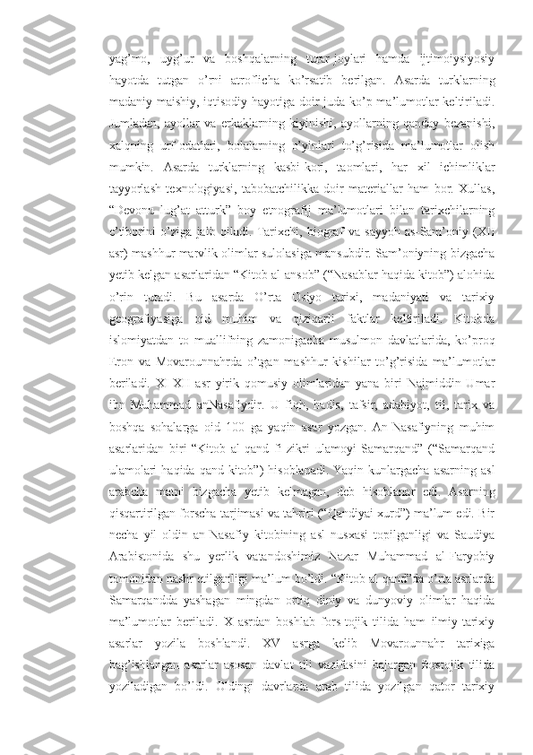 yag’mo,   uyg’ur   va   boshqalarning   turar-joylari   hamda   ijtimoiysiyosiy
hayotda   tutgan   o’rni   atroflicha   ko’rsatib   berilgan.   Asarda   turklarning
madaniy-maishiy, iqtisodiy hayotiga doir juda ko’p ma’lumotlar keltiriladi.
Jumladan,   ayollar   va   erkaklarning   kiyinishi,   ayollarning   qanday   bezanishi,
xalqning   urf-odatlari,   bolalarning   o’yinlari   to’g’risida   ma’lumotlar   olish
mumkin.   Asarda   turklarning   kasbi-kori,   taomlari,   har   xil   ichimliklar
tayyorlash   texnologiyasi,   tabobatchilikka   doir   materiallar   ham   bor.   Xullas,
“Devonu   lug’at   atturk”   boy   etnografij   ma’lumotlari   bilan   tarixchilarning
e’tiborini   o’ziga   jalb   qiladi.   Tarixchi,   biograf   va   sayyoh   as-Sam’oniy   (XII
asr) mashhur marvlik olimlar sulolasiga mansubdir. Sam’oniyning bizgacha
yetib kelgan asarlaridan “Kitob al-ansob” (“Nasablar haqida kitob”) alohida
o’rin   tutadi.   Bu   asarda   O’rta   Osiyo   tarixi,   madaniyati   va   tarixiy
geografiyasiga   oid   muhim   va   qiziqarli   faktlar   keltiriladi.   Kitobda
islomiyatdan   to   muallifning   zamonigacha   musulmon   davlatlarida,   ko’proq
Eron   va   Movarounnahrda   o’tgan   mashhur   kishilar   to’g’risida   ma’lumotlar
beriladi.   XI-XII   asr   yirik   qomusiy   olimlaridan   yana   biri   Najmiddin   Umar
ibn   Muhammad   anNasafiydir.   U   fiqh,   hadis,   tafsir,   adabiyot,   til,   tarix   va
boshqa   sohalarga   oid   100   ga   yaqin   asar   yozgan.   An-Nasafiyning   muhim
asarlaridan   biri   “Kitob   al-qand   fi   zikri   ulamoyi   Samarqand”   (“Samarqand
ulamolari   haqida  qand kitob”)  hisoblanadi.  Yaqin  kunlargacha  asarning  asl
arabcha   matni   bizgacha   yetib   kelmagan,   deb   hisoblanar   edi.   Asarning
qisqartirilgan forscha tarjimasi va tahriri (“Qandiyai xurd”) ma’lum edi. Bir
necha   yil   oldin   an-Nasafiy   kitobining   asl   nusxasi   topilganligi   va   Saudiya
Arabistonida   shu   yerlik   vatandoshimiz   Nazar   Muhammad   al-Faryobiy
tomonidan nashr etilganligi ma’lum bo’ldi. “Kitob al-qand”da o’rta asrlarda
Samarqandda   yashagan   mingdan   ortiq   diniy   va   dunyoviy   olimlar   haqida
ma’lumotlar   beriladi.   X   asrdan   boshlab   fors-tojik   tilida   ham   ilmiy-tarixiy
asarlar   yozila   boshlandi.   XV   asrga   kelib   Movarounnahr   tarixiga
bag’ishlangan   asarlar   asosan   davlat   tili   vazifasini   bajargan   forstojik   tilida
yoziladigan   bo’ldi.   Oldingi   davrlarda   arab   tilida   yozilgan   qator   tarixiy 