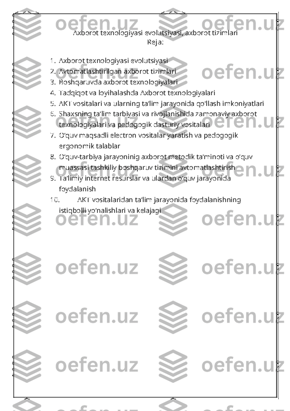 Axborot texnologiyasi evolutsiyasi, axborot tizimlari
Reja:
1. Axborot texnologiyasi evolutsiyasi
2. Avtomatlashtirilgan axborot tizimlari
3. Boshqaruvda axborot texnologiyalari
4. Tadqiqot va loyihalashda Axborot texnologiyalari
5. AKT vositalari va ularning ta’lim jarayonida qo’llash imkoniyatlari
6. Shaxsning ta’lim tarbiyasi va rivojlanishida zamonaviy axborot 
texnologiyalari va pedogogik dasturiy vositalari
7. O’quv maqsadli electron vositalar yaratish va pedogogik 
ergonomik talablar
8. O’quv-tarbiya jarayoninig axborot metodik ta’minoti va o’quv 
muassasi tashkiliy boshqaruv tizimini avtomatlashtirish
9. Ta’limiy internet resurslar va ulardan o’quv jarayonida 
foydalanish 
10.  AKT vositalaridan ta’lim jarayonida foydalanishning 
istiqbolli yo’nalishlari va kelajagi 