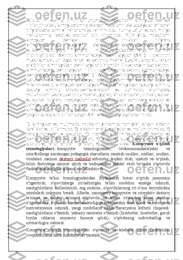 Xalq     ta’limi     vazirligi     tomonidan     umumta’lim     maktablarini     kompyuter     texnikas
i     bilan jihozlash,	 kompyuterlarning	 eskirgan	 modellarini   eksluatasiyadan   chiqarish
bo’yichakeng	
 qamrovli	 ishlar	 amalga   oshirilmoqda.	 Buning	 uchun	 xalqaro   moliya
institutlarining	
 kredit   va	 grantlari	 jalb	 qilinmoqda.	 2007	 yilda	 maktablarni
kompyuter	
 	texnikasi	 	bilan	 	jihozlash	 	bo’yicha
ko’rsatkichlarning	
 	pasayishi	 	eksluatasiyadan   eskirgan   texnikani   chiqarish
va   Respublikabo’yicha	
 	yangi   u	 	mumta’lim   maktablarni   ishga	 	tushirish
bilan   bog’liq   edi.	
 Axborot-kommunikatsiya	 texnologiyalari	 (AKT)    	- axborotni
mustahkamlash,	
 uni	 qayta	 ishlash	 va	 axborot	 almashish	 (uzatish,   tarqatish ,	 oshkor
etish)	
 bilan	 ta'minlaydigan	 texnologiyalar	 to'plamidir.	 O'quv	 jarayonidagi	 axborot-
kommunikatsiya	
 texnologiyalari.	 "DOE	 o'quv	 jarayonida	 axborot-kommunikatsiya
texnologiyalaridan	
 foydalanish	 (AKT)."	 Aloqa	 va	 axborot	 texnologiyalari	 haqida
tushuncha	
 Axborot-kommunikatsiya	 texnologiyalarining	 vositalari	 deganda
mikroprosessor,	
 kompyuter	 texnologiyalari	 asosida	 ishlaydigan	 dasturiy	 ta'minot,
dasturiy	
 	ta'minot,	 	apparat-texnika   vositalari	 	va	 	qurilmalar ,	 	shuningdek,
ma'lumotlarni	
 uzatish,	 axborot	 almashish,	 yig'ish,   ishlab	 chiqarish ,	 to'plash,	 saqlash
va	
 saqlash	 bo'yicha	 operatsiyalarni	 amalga	 oshiradigan	 zamonaviy	 vositalar	 va
tizimlar	
 tushuniladi.	 ma'lumotlarni	 qayta	 ishlash,	 uzatish	 va	 mahalliy	 va	 global
kompyuter	
 tarmoqlarining	 axborot	 resurslaridan	 foydalanish	 imkoniyati.	 O'quv
jarayonida	
 eng	 ko'p	 qo'llaniladigan	 AKT	 vositalari	 quyidagilardan	 iborat:
1)	
 kompyuter	 va	 multimedia	 projektori	 yordamida	 namoyish	 etilgan	 elektron
darsliklar	
 va	 qo'llanmalar;	 2)	 elektron	 entsiklopediyalar	 va	 ma'lumotnomalar;	 3)
trenajyorlar   va	
 sinov	 dasturlari;	 4)	 Internetning	 ta'lim   resurslari ;	 5)	 rasmlar	 va
rasmlar	
 bilan	 DVD	 va	 CD	 disklari;	 6)	 video	 va	 audio	 uskunalar;	  7)	 ilmiy-
tadqiqot   va	
 ishlab	 chiqish	 loyihalari ;	  8)	 interfaol	 doska.   Kompyuter   o'qitish
texnologiyalari   -   kompyuter	
 	texnologiyalari,	 	telekommunikatsiyalar	 	va
interfaollarga	
 asoslangan	 pedagogik	 sharoitlarni	 yaratish	 usullari,	 usullari,	 usullari,
vositalari	
 majmui.   dasturiy	 mahsulot   axborotni	 taqdim	 etish,	 uzatish	 va	 to'plash,
bilim	
 faoliyatini	 nazorat	 qilish	 va	 boshqarishni	 tashkil	 etish	 bo'yicha	 o'qituvchi
funktsiyalarining	
 bir	 qismini	 modellashtirish.
Kompyuter	
 ta'lim	 texnologiyalaridan	 foydalanish	 butun	 o'qitish	 jarayonini
o'zgartirish,	
 o'quvchilarga	 yo'naltirilgan	 ta'lim	 modelini	 amalga	 oshirish,
mashg'ulotlarni	
 faollashtirish,	 eng	 muhimi,	 o'quvchilarning	 o'z-o'zini	 tayyorlashni
yaxshilash	
 imkonini	 beradi.	 Albatta,	 zamonaviy	 kompyuter	 va	 interaktiv	 dasturiy
ta'minot	
 va	 uslubiy	 ta'minot	 o'qituvchi	 va	 talaba	 o'rtasidagi	 aloqa	 shaklini
o'zgartirishni,	
 o'qitishni	 biznes	 hamkorligiga	 aylantirishni	 talab	 qiladi	 va	 bu	 o'qitish
motivatsiyasini	
 oshiradi,	 yangi	 modellarni	 izlash	 zaruriyatini	 keltirib	 chiqaradi.
mashg'ulotlarni	
 o'tkazish,	 yakuniy	 nazoratni	 o'tkazish	 (hisobotlar,	 hisobotlar,	 guruh
loyiha	
 ishlarini	 ommaviy	 himoya	 qilish),	 o'qitishning	 individualligi	 va
intensivligini	
 oshiradi.
Kompyuter	
 o'qitish	 texnologiyalari	 o'qituvchi	 va	 talabalar	 uchun	 ijodkorlikni
rivojlantirishda	
 katta	 imkoniyatlar	 yaratadi. 