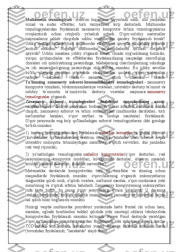 Multimedia   texnologiyasi   -   elektron hujjatlarni	 tayyorlash	 usuli,	 shu	 jumladan
vizual	
 va	 audio	 effektlar,	 turli	 vaziyatlarni	 ko'p	 dasturlash.	  Multimedia
texnologiyalaridan	
 foydalanish	 zamonaviy	 kompyuter	 ta'limi	 texnologiyalarini
rivojlantirish	
 uchun	 istiqbolli	 yo'nalish	 ochadi.	 O'quv-uslubiy	 materiallar
majmualarini	
 ishlab	 chiqishda	 ushbu	 vositalardan	 qanday	 foydalanish	 kerak?
Oddiy	
 matnga	 nisbatan	 turli	 multimedia	 effektlarini	 qayerda	 va	 qanday	 nisbatda
kiritish	
 mumkin?	 Hujjatga	 multimedia	 qo'shimchalarini	 qo'llash	 chegarasi
qayerda?	
 Ushbu	 masalani	 jiddiy	 o'rganish	 kerak,	 chunki	 uyg'unlikning	 buzilishi,
yorqin	
 qo'shimchalar	 va	 effektlardan	 foydalanishning	 maqsadga	 muvofiqligi
choralari	
 ish	 qobiliyatining	 pasayishiga,	 talabalarning	 charchoqlarining	 oshishiga
va	
 ish	 samaradorligining	 pasayishiga	 olib	 kelishi	 mumkin.	 Bu	 jiddiy	 savollar
bo'lib,	
 ularning	 javoblari	 o'qitishda	 otashinlardan	 qochish,	 o'quv	 materialini
nafaqat	
 	samarali,	 	balki	 	samarali	 	qilish	 	imkonini	 	beradi.
Ta'limning   zamonaviy   axborot-kommunikatsiya   texnologiyalari   -   zamonaviy
kompyuter	
 texnikasi,	 telekommunikatsiya	 vositalari,	 interaktiv	 dasturiy	 ta’minot	 va
uslubiy	
 	ta’minotni	 	ta’minlovchi	 	dasturiy	 	vositalar	 	majmuasi   zamonaviy
texnologiyalar   o'rganish.
Zamonaviy   axborot   texnologiyalari   kadrlarini   tayyorlashning   asosiy
vazifasi   kognitiv	
 faoliyat	 jarayonini	 boshqarish	 uchun	 interfaol	 muhitlarni	 ishlab
chiqish,	
 zamonaviy	 axborot	 va	 ta'lim	 resurslaridan	 (multimedia	 darsliklari,	 turli
ma'lumotlar	
 bazalari,	 o'quv	 saytlari	 va	 boshqa	 manbalar)	 foydalanish.
O'quv	
 jarayonida	 eng	 ko'p	 qo'llaniladigan	 axborot	 texnologiyalarini	 ikki	 guruhga
bo'lish	
 mumkin.
1)	
 tarmoq	 texnologiyalaridan	 foydalanish   mahalliy	 tarmoqlar   va	 global	 Internet
(ko'rsatmalar,	
 qo'llanmalarning	 elektron	 versiyasi,	 talabalar	 bilan	 Internet	 orqali
interaktiv	
 muloqotni	 ta'minlaydigan	 masofaviy	 o'qitish	 serverlari,	 shu	 jumladan
real	
 vaqt	 rejimida),
2)	
 yo'naltirilgan	 texnologiyalar   mahalliy	 kompyuterlar (o‘quv	 dasturlari,	 real
jarayonlarning	
 kompyuter	 modellari,	 ko‘rgazmali	 dasturlar,	 elektron	 masalali
kitoblar,	
 nazorat	 dasturlari,	 didaktik	 materiallar).
Matematika	
 darslarida	 kompyuterdan	 turli	 xil	 vazifalar	 va	 shuning	 uchun
maqsadlarda	
 foydalanish	 mumkin:	 o'quvchilarning	 o'rganish	 imkoniyatlarini
diagnostika	
 qilish	 usuli,	 o'qitish	 vositasi,	 ma'lumot	 manbai,	 o'quv	 moslamasi	 yoki
monitoring	
 va	 o'qitish	 sifatini	 baholash.	 Zamonaviy	 kompyuterning	 imkoniyatlari
juda	
 katta	 bo'lib,	 bu	 uning	 o'quv	 jarayonidagi	 o'rnini	 belgilaydi.	 U	 darsning
istalgan	
 bosqichida,	 ko'plab	 didaktik	 muammolarni	 jamoaviy	 va	 individual	 tarzda
hal	
 qilish	 bilan	 bog'lanishi	 mumkin.
Hozirgi	
 vaqtda	 multimedia	 proyektori	 yordamida	 hatto	 frontal	 ish	 uchun	 ham,
masalan,	
 og'zaki	 hisoblashni	 tashkil	 qilishda	 yoki	 mustaqil	 ishlarni	 tekshirishda
kompyuterdan	
 foydalanish	 mumkin	 ko'rinadi.	 Power	 Point	 dasturida	 yaratilgan
o'quv	
 qo'llanmalari-prezentatsiyalardan	 foydalanish	 eski	 avlodning	 deyarli	 barcha
TCO-laridan	
 voz	 kechish,	 ko'rinishni	 yuqori	 darajaga	 ko'tarish	 imkonini	 berdi
(tovushdan	
 foydalanish,	 "harakatda"	 slayd-shou). 