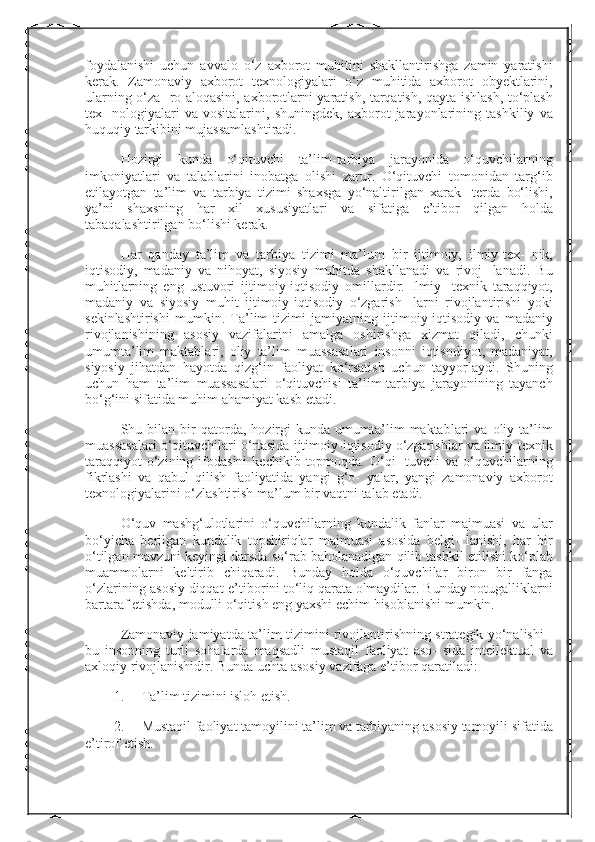 foydalanishi uchun	 avvalo	 o‘z	 axborot	 muhitini	 shakllantirishga	 zamin	 yaratishi
kerak.	
 Zamonaviy	 axborot	 texnologiyalari	 o‘z	 muhitida	 axborot	 obyektlarini,
ularning	
 o‘za-	 ro	 aloqasini,	 axborotlarni	 yaratish,	 tarqatish,	 qayta	 ishlash,	 to‘plash
tex-	
 nologiyalari	 va	 vositalarini,	 shuningdek,	 axborot	 jarayonlarining	 tashkiliy	 va
huquqiy	
 tarkibini	 mujassamlashtiradi.
Hozirgi	
 kunda	 o‘qituvchi	 ta’lim-tarbiya	 jarayonida	 o‘quvchilarning
imkoniyatlari	
 va	 talablarini	 inobatga	 olishi	 zarur.	 O‘qituvchi	 tomonidan	 targ‘ib
etilayotgan	
 ta’lim	 va	 tarbiya	 tizimi	 shaxsga	 yo‘naltirilgan	 xarak-	 terda	 bo‘lishi,
ya’ni	
 shaxsning	 har	 xil	 xususiyatlari	 va	 sifatiga	 e’tibor	 qilgan	 holda
tabaqalashtirilgan	
 bo‘lishi	 kerak.
Har	
 qanday	 ta’lim	 va	 tarbiya	 tizimi	 ma’lum	 bir	 ijtimoiy,	 ilmiy-tex-	 nik,
iqtisodiy,	
 madaniy	 va	 nihoyat,	 siyosiy	 muhitda	 shakllanadi	 va	 rivoj-	 lanadi.	 Bu
muhitlarning	
 eng	 ustuvori	 ijtimoiy-iqtisodiy	 omillardir.	 Ilmiy-	 texnik	 taraqqiyot,
madaniy	
 va	 siyosiy	 muhit	 ijtimoiy-iqtisodiy	 o‘zgarish-	 larni	 rivojlantirishi	 yoki
sekinlashtirishi	
 mumkin.	 Ta’lim	 tizimi	 jami yatning	 ijtimoiy-iqtisodiy	 va	 madaniy
rivojlanishining	
 asosiy	 vazifalarini	 amalga	 oshirishga	 xizmat	 qiladi,	 chunki
umumta’lim	
 maktablari,	 oliy	 ta’lim	 muassasalari	 insonni	 iqtisodiyot,	 madaniyat,
siyosiy	
 jihatdan	 hayotda	 qizg‘in	 faoliyat	 ko‘rsatish	 uchun	 tayyorlaydi.	 Shuning
uchun	
 ham	 ta’lim	 muassasalari	 o‘qituvchisi	 ta’lim-tarbiya	 jarayonining	 tayanch
bo‘g‘ini	
 sifatida	 muhim	 ahamiyat	 kasb	 etadi.
Shu	
 bilan	 bir	 qatorda,	 hozirgi	 kunda	 umumta’lim	 maktablari	 va	 oliy	 ta’lim
muassasalari	
 o‘qituvchilari	 o‘rtasida	 ijtimoiy-iqtisodiy	 o‘zgarishlar	 va	 ilmiy-texnik
taraqqiyot	
 o‘zining	 ifodasini	 kechikib	 topmoqda.	 O‘qi-	 tuvchi	 va	 o‘quvchilarning
fikrlashi	
 va	 qabul	 qilish	 faoliyatida	 yangi	 g‘o-	 yalar,	 yangi	 zamonaviy	 axborot
texnologiyalarini	
 o‘zlashtirish	 ma’lum	 bir	 vaqtni	 talab	 etadi.
O‘quv	
 mashg‘ulotlarini	 o‘quvchilarning	 kundalik	 fanlar	 majmuasi	 va	 ular
bo‘yicha	
 berilgan	 kundalik	 topshiriqlar	 majmuasi	 asosida	 belgi-	 lanishi,	 har	 bir
o‘tilgan	
 mavzuni	 keyingi	 darsda	 so‘rab	 baholanadigan	 qilib	 tashkil	 etilishi	 ko‘plab
muammolarni	
 keltirib	 chiqaradi.	 Bunday	 holda	 o‘quvchilar	 biron	 bir	 fanga
o‘zlarining	
 asosiy	 diqqat-e’tiborini	 to‘liq	 qarata	 olmaydilar.	 Bunday	 notugalliklarni
bartaraf	
 etishda,	 modulli	 o‘qitish	 eng	 yaxshi	 echim	 hisoblanishi	 mumkin.
Zamonaviy	
 jamiyatda	 ta’lim	 tizimini	 rivojlantirishning	 strategik	 yo‘nalishi	 -
bu	
 insonning	 turli	 sohalarda	 maqsadli	 mustaqil	 faoliyat	 aso-	 sida	 intellektual	 va
axloqiy	
 rivojlanishidir.	 Bunda	 uchta	 asosiy	 vazifaga	 e’tibor	 qaratiladi:
1.           Ta’lim	
 tizimini	 isloh	 etish.
2.           Mustaqil   faoliyat   tamoyilini   ta’lim   va   tarbiyaning   asosiy   tamoyili   sifatida  
e’tirof   etish. 