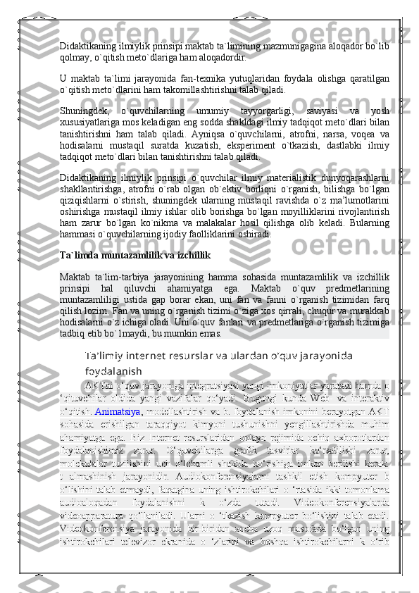 Didaktikaning ilmiylik	 prinsipi	 maktab	 ta`limining	 mazmunigagina	 aloqador	 bo`lib
qolmay,	
 o`qitish	 meto`dlariga	 ham	 aloqadordir.
U	
 maktab	 ta`limi	 jarayonida	 fan-texnika	 yutuqlaridan	 foydala	 olishga	 qaratilgan
o`qitish	
 meto`dlarini	 ham	 takomillashtirishni	 talab	 qiladi.
Shuningdek,	
 	o`quvchilarning	 	umumiy	 	tayyorgarligi,	 	saviyasi	 	va	 	yosh
xususiyatlariga	
 mos	 keladigan	 eng	 sodda	 shakldagi	 ilmiy	 tadqiqot	 meto`dlari	 bilan
tanishtirishni	
 ham	 talab	 qiladi.	 Ayniqsa	 o`quvchilarni,	 atrofni,	 narsa,	 voqea	 va
hodisalarni	
 mustaqil	 suratda	 kuzatish,	 eksperiment	 o`tkazish,	 dastlabki	 ilmiy
tadqiqot	
 meto`dlari	 bilan	 tanishtirishni	 talab	 qiladi.
Didaktikaning	
 ilmiylik	 prinsipi	 o`quvchilar	 ilmiy	 materialistik	 dunyoqarashlarni
shakllantirishga,	
 atrofni	 o`rab	 olgan	 ob`ektiv	 borliqni	 o`rganish,	 bilishga	 bo`lgan
qiziqishlarni	
 o`stirish,	 shuningdek	 ularning	 mustaqil	 ravishda	 o`z	 ma’lumotlarini
oshirishga	
 mustaqil	 ilmiy	 ishlar	 olib	 borishga	 bo`lgan	 moyilliklarini	 rivojlantirish
ham	
 zarur	 bo`lgan	 ko`nikma	 va	 malakalar	 hosil	 qilishga	 olib	 keladi.	 Bularning
hammasi	
 o`quvchilarning	 ijodiy	 faolliklarini	 oshiradi.
Ta`limda muntazamlilik va izchillik
Maktab	
 ta`lim-tarbiya	 jarayonining	 hamma	 sohasida	 muntazamlilik	 va	 izchillik
prinsipi	
 hal	 qiluvchi	 ahamiyatga	 ega.	 Maktab	 o`quv	 predmetlarining
muntazamliligi	
 ustida	 gap	 borar	 ekan,	 uni	 fan	 va	 fanni	 o`rganish	 tizimidan	 farq
qilish	
 lozim.	 Fan	 va	 uning	 o`rganish	 tizimi	 o`ziga	 xos	 qirrali,	 chuqur	 va	 murakkab
hodisalarni	
 o`z	 ichiga	 oladi.	 Uni	 o`quv	 fanlari	 va	 predmetlariga	 o`rganish	 tizimiga
tadbiq	
 etib	 bo`1maydi,	 bu	 mumkin	 emas.
Ta’limiy  int ernet  resurslar v a ulardan o’quv  jaray onida 
foy dalanish
AKTni	
 o‘quv	 jarayoniga	 integratsiyasi	 yangi	 imkoniyatlar	 yaratadi	 hamda	 o
‘qituvchilar	
 oldida	 yangi	 vazifalar	 qo‘yadi.	 Bugungi	 kunda	 Web-	 va	 interaktiv
o‘qitish.   Animatsiya ,	
 modellashtirish	 va	 b.	 foydalanish	 imkonini	 berayotgan	 AKT
sohasida	
 erishilgan	 taraqqiyot	 kimyoni	 tushunishni	 yengillashtirishda	 muhim
ahamiyatga	
 ega.	 Biz	 Internet	 resurslaridan	 onlayn	 rejimida	 ochiq	 axborotlardan
foydalanishimiz	
 zarur.	 O‘quvchilarga	 grafik	 tasvirlar	 ko‘rsatilishi	 zarur,
molekulalar	
 tuzilishini	 uch	 o‘lchamli	 shaklda	 ko‘rishiga	 imkon	 berilishi	 kerak.
t	
 almashinish	 jarayonidir.	 Audiokonferensiyalarni	 tashkil	 etish	 kompyuter	 b
o‘lishini	
 talab	 etmaydi,	 faqatgina	 uning	 ishtirokchilari	 o ‘rtasida	 ikki	 tomonlama
audioaloqadan	
 	foydalanishni	 	k	 	o‘zda	 	tutadi.	 	Videokonferensiyalarda
videoapparatura	
 qo‘llaniladi.	 Ularni	 o ‘tkazish	 kompyuter	 bo‘lishini	 talab	 etadi.
Videokonferensiya	
 jarayonida	 bir-biridan	 ancha	 uzoq	 masofada	 bo‘lgan	 uning
ishtirokchilari	
 televizor	 ekranida	 o ‘zlarini	 va	 boshqa	 ishtirokchilarni	 k o‘rib 