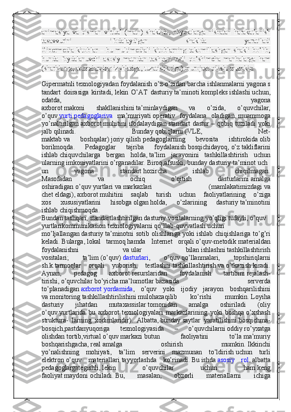 animasiya va	 qisman	 virtual	 (matn)	 shaklida,	 obyektlarga	 nisbatan	 harakatlanish
tasavvurini	
 	ifodalaydigan	 	shaklda	 	yaratiladi
Gipermedia	
 kitoblar	 – bu	 multimediali	 kitoblarning	 takomillashgan	 shakli	 bo’lib,
bunda	
 foydalanuvchi	 asosiy	 matndan	 tashqari	 turli	 qo’shimcha	 manbalarga	 ham
(sharhlarga,	
 atamalarning	 izohlariga,	 tuzatishlariga)	 murojaat	 qilishi	 mumkin.
Gipermatnli   texnologiyadan   foydalanish   o’z-o’zidan   barcha   ishlanmalarni   yagona   s
tandart	
  doirasiga	 kiritadi,   lekin	 O’AT	 dasturiy   ta’minoti   kompleks   ishlashi   uchun,
odatda,
 	yagona
axborot   makoni	
 	shakllanishini   ta’minlaydigan	 	va	 	o’zida,	 	o’quvchilar,
o’quv   yurti   pedagoglariva   ma’muriyati   operativ	
 foydalana	 oladigan,   muammoga
yo’naltirilgan   axborot   muhitini   ifodalaydigan   standart	
 dastur   –	 qobiq	 tuziladi	 yoki
jalb   qilinadi.	
 	Bunday   qobiqlarni   (VLE,	 	Net-
maktab   va	
 	boshqalar)   joriy   qilish   pedagoglarning	 	bevosita	 	ishtirokida   olib
borilmoqda.   Pedagoglar	
 	tajriba	 	foydalanish   bosqichidayoq,   o’z   takliflarini
ishlab   chiquvchilarga	
 bergan   holda,   ta’lim	 jarayonini	 tashkillashtirish	 uchun
ularning   imkoniyatlarini   o’rganadilar.   Biroq,afsuski,   bunday   dasturiy   ta’minot   uch
un	
 	yagona	 	standart   hozircha	 	ishlab	 	chiqilmagan.
Masofadan	
 	va	 	ochiq	 	o’qitish	 	dasturlarini   amalga
oshiradigan   o’quv   yurtlari   va   markazlari   (mamlakatimizdagi   va
chet   eldagi),   axborot   muhitini	
 saqlab	 turish	 uchun	 faoliyatlarining	 o’ziga
xos	
 	xususiyatlarini	 	hisobga   olgan   holda,	 	o’zlarining	 	dasturiy   ta’minotini
ishlab   chiqishmoqda.
Bundan   tashqari,   standartlashtirilgan   dasturiy   vositalarning   yo’qligi   tufayli,   o’quv  
yurtlari kommunikasion   texnologiyalarni   qo’llab-quvvatlash   uchun
mo’ljallangan   dasturiy   ta’minotni  	
sotib	 olishlariga   yoki	 ishlab	 chiqishlariga	 to’g’ri
keladi.   Bularga,   lokal	
 tarmoq   hamda	 Internet	  orqali   o’quv-metodik   materialdan
foydalanishni	
 	va   ular	 	bilan   ishlashni   tashkillashtirish
vositalari;	
 	ta’lim   (o’quv)   dasturlari ,	 	o’quv   qo’llanmalari,	 	topshiriqlarni
sh.k.tarmoqlar	
 orqali   yuborish,	 testlashni   tashkillashtirish   va   o’tkazish   kiradi.
Aynan,	
 	pedagog	 	axborot   resurslaridan	 	foydalanish	 	tartibini   rejalash-
tirishi,   o’quvchilar   bo’yicha   ma’lumotlar   bazasida	
 	serverda
to’planadigan   axborot   yordamida ,   o’quv	
 yoki	 ijodiy	 jarayon	 boshqarilishini
va   monitoring   tashkillashtirilishini   mulohazaqilib   ko’rishi	
 	mumkin.   Loyiha
dasturiy	
 	jihatdan	 	mutaxassislar   tomonidan	 	amalga	 	oshiriladi	 	(oliy
o’quv   yurtlarida	
 bu	 axborot	 texnologiyalari	 markazlarining	 yoki	 boshqa   o’xshash
struktura-   larning	
 xodimlaridir).	 Albatta,   bunday   saytlar	 yaratilishini   bosqichma-
bosqich,pastdanyuqoriga   texnologiyasida	
 	–	 	o’quvchilarni   oddiy   ro’yxatga
olishdan   tortib,virtual   o’quv   markazi   butun   faoliyatini	
 	to’la   ma’muriy
boshqarishgacha,   real   amalga	
 	oshirish	 	mumkin.   Ikkinchi
yo’nalishning	
 mohiyati,	 ta’lim	 serverini	 mazmunan	 to’ldirish   uchun	 turli
elektron   o’quv   materiallari   tayyorlashda	
 ko’rinadi.   Bu   ishda   asosiy	 rol ,   albatta
pedagoglargategishli,   lekin   o’quvchilar	
 	uchun	 	ham   keng
faoliyat   maydoni   ochiladi.   Bu,	
 	masalan,	 	obzorli	 	materiallarni	 	ichiga 