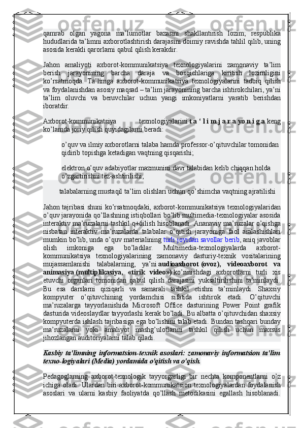 qamrab olgan	 yagona	 ma’lumotlar	 bazasini	 shakllantirish	 lozim;	 respublika
hududlarida	
 ta’limni	 axborotlashtirish	 darajasini	 doimiy	 ravishda	 tahlil	 qilib,	 uning
asosida	
 kerakli	 qarorlarni	 qabul	 qilish	 kerakdir.
Jahon	
 amaliyoti	 axborot-kommunikatsiya	 texnologiyalarini	 zamonaviy	 ta’lim
berish	
 jarayonining	 barcha	 daraja	 va	 bosqichlariga	 kiritish	 lozimligini
ko’rsatmoqda.	
 Ta’limga	 axborot-kommunikatsiya	 texnologiyalarini	 tadbiq	 qilish
va	
 foydalanishdan	 asosiy	 maqsad	 – ta’lim	 jarayonining	 barcha	 ishtirokchilari,	 ya’ni
ta’lim	
 oluvchi	 va	 beruvchilar	 uchun	 yangi	 imkoniyatlarni	 yaratib	 berishdan
iboratdir.
Axborot-kommunikatsiya	
 	texnologiyalarini   t   a   ‘   l   i   m   j   a   r   a   yo   n   i   g   a   keng
ko’lamda	
 joriy	 qilish	 quyidagilarni	 beradi:
o’quv	
 va	 ilmiy	 axborotlarni	 talaba	 hamda	 professor-o’qituvchilar	 tomonidan	 
qidirib	
 topishga	 ketadigan	 vaqtning	 qisqarishi;
elektron	
 o’quv	 adabiyotlar	 mazmunini	 davr	 talabidan	 kelib	 chiqqan	 holda	 
o’zgartirishni	
 tez-ashtirilishi;
 	
        talabalarning	 mustaqil	 ta’lim	 olishlari	 uchun	 qo’shimcha	 vaqtning	 ajratilishi
Jahon	
 tajribasi	 shuni	 ko’rsatmoqdaki,	 axborot-kommunikatsiya	 texnologiyalaridan
o’quv	
 jarayonida	 qo’llashning	 istiqbollari	 bo’lib	 multimedia-texnologiyalar	 asosida
interaktiv	
 ma’ruzalarni	 tashkil	 q+6ilish	 hisoblanadi.	 Ananaviy	 ma’ruzalar	 o’qishga
nisbatan	
 interaktiv	 ma’ruzalarda	 talabalar	 o’qitish	 jarayoniga	 faol	 aralashishlari
mumkin	
 bo’lib,	 unda	 o’quv	 materialining   turli	 joyidan	 savollar	 berib ,	 aniq	 javoblar
olish	
 	imkoniga	 	ega	 	bo’ladilar.	 	Multimedia-texnologiyalarda	 	axborot-
kommunikatsiya	
 texnologiyalarining	 zamonaviy	 dasturiy-texnik	 vositalarining
mujassamlanishi	
 talabalarning,	 ya’ni   audioaxborot   (ovoz),   videoaxborot   va
animasiya   (multiplikasiya,   «tirik   video»)   ko’rinishdagi	
 axborotlarni	 turli	 xis
etuvchi	
 organlari	 tomonidan	 qabul	 qilish	 darajasini	 yuksaltirilishini	 ta’minlaydi.
Bu	
 esa	 darslarni	 qiziqarli	 va	 samarali	 tashkil	 etishni	 ta’minlaydi.	 Shaxsiy
kompyuter	
 o’qituvchining	 yordamchisi	 sifatida	 ishtirok	 etadi.	 O’qituvchi
ma’ruzalarga	
 tayyorlanishida	 Microsoft	 Office	 dasturining	 Power	 Point	 grafik
dasturida	
 videoslaydlar	 tayyorlashi	 kerak	 bo’ladi.	 Bu	 albatta	 o’qituvchidan	 shaxsiy
kompyuterda	
 ishlash	 tajribasiga	 ega	 bo’lishini	 talab	 etadi.	 Bundan	 tashqari	 bunday
ma’ruzalarni	
 yoki	 amaliyot	 mashg’ulotlarini	 tashkil	 qilish	 uchun	 maxsus
jihozlangan	
 auditoriyalarni	 talab	 qiladi.
Kasbiy   ta'limning   informatsion-texnik   asoslari:   zamonaviy   informatsion   ta'lim
texno-logiyalari (Media) yordamida o'qitish va o'qish.
Pedagoglarning	
 axborot-texnologik	 tayyorgarligi	 bir	 nechta	 komponentlarni	 o’z
ichiga	
 oladi.	 Ulardan	 biri	 axborot-kommunikatsion	 texnologiyalardan	 foydalanish
asoslari	
 va	 ularni	 kasbiy	 faoliyatda	 qo’llash	 metodikasini	 egallash	 hisoblanadi. 