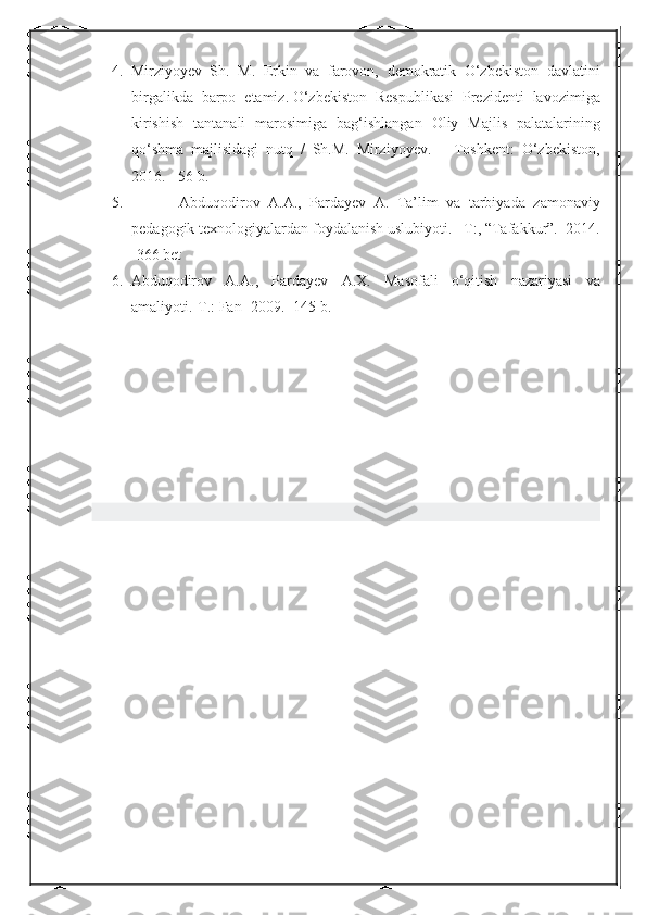 4. Mirziyoyev Sh.	 M.	 Erkin	 va	 farovon,	 demokratik	 O‘zbekiston	 davlatini
birgalikda	
 barpo	 etamiz.   O‘zbekiston	 Respublikasi	 Prezidenti	 lavozimiga
kirishish	
 tantanali	 marosimiga	 bag‘ishlangan	 Oliy	 Majlis	 palatalarining
qo‘shma	
 majlisidagi	 nutq	 / Sh.M.	 Mirziyoyev.	 – Toshkent:	 O‘zbekiston,
2016.	
 - 56	 b.
5.  	
     Abduqodirov	 A.A.,	 Pardayev	 A.	 Ta’lim	 va	 tarbiyada	 zamonaviy
pedagogik	
 texnologiyalardan	 foydalanish	 uslubiyoti.	 –T:,	 “Tafakkur”.	  2014.
-366	
 bet
6. Abduqodirov	
 A.A.,	 Pardayev	 A.X.	 Masofali	 o‘qitish	 nazariyasi	 va
amaliyoti.-T.:	
 Fan	 -2009.	 -145	 b. 