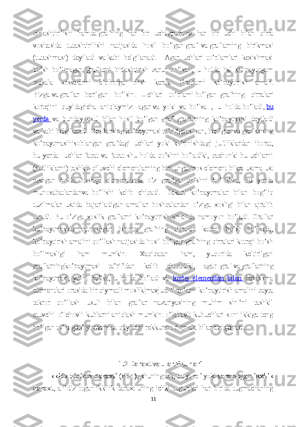 birlashtirilishi   hamda   grafning   har   bir   uchi   grafning   har   bir   uchi   bilan   qirra
vositasida   tutashtirilishi   natijasida   hosil   bo’lgan   graf     va   graflarning   birikmasi
(tutashmasi)   deyiladi   va   kabi   belgilanadi.     Agar   uchlari   to’plamlari   kesishmasi
bo’sh   bo’lmagan   graflarni   birlashtirish   zarur   bo’lsa   ,   u   holda   hal   qilinayotgam
masala   xossalarini   e’tiborga   olish   kerak.   Graflarni   ko’paytirish   amali.
Bizga   va   graflar   berilgan   bo’lsin.   Uchlari   to’plami   bo’lgan     grafning   qirralari
kortejini   quyidagicha   aniqlaymiz:   agar   va     yoki     va     bo’lsa   ,   u   holda   bo’ladi,   bu
yerda          va   bunday   usul   bilan   hosil   bo’lgan     graf     graflarning   ko’paytmasi   deyiladi
va   kabi belgilanadi. Graflarning ko’paytmasi ta’rifigaasosan, berilgan   va   graflarning
ko’paytmasihisoblangan     grafdagi   uchlari     yoki     ko’rinishdagi   juftliklardan   iborat,
bu  yerda       uchlar   faqat   va   faqat   shu   holda   qo’shni   bo’ladiki,   qachonki   bu   uchlarni
(juftliklarni) tashkil qiluvchi elementlarning biri unga mos element bilan ustma-ust
tushgan   holda   boshqa   elementlarda   o’z   grafiga   qo’shni   bo’lishsa,   bu   yerda
munosabatlardanva     bo’lishi   kelib   chiqadi.   Dekart   ko’paytmalar   bilan   bog’liq
tuzilmalar   ustida   bajariladigan   amallar   boshqalardan   o’ziga   xosligi   bilan   ajralib
turadi.   Bu   o’ziga   xoslik   graflarni   ko’paytirish   amalida   namoyon   bo’ladi.   Graflar
ko’paytmasida   qatnashgan   bironta   grafning   qirralari   katreji   bo’sh   bo’lsada,
ko’paytirish amalini qo’llash natijasida hosil bo’lgan grafning qirralari kotreji bo’sh
bo’lmasligi   ham   mumkin.   Xaqiqatan   ham,   yuqorida   keltirilgan
graflarningko’paytmasi   ta’rifidan   kelib   chiqadiki,   agar     graf   va   graflarning
ko’paytmasi,   ya’ni     bo’lsa,   u   holda     bo’ladi   va     kortej   elementlari   bilan          birlashma
elementlari orasida bir qiymatli moslik   mavjud.  Graflarni ko’paytirish amalini qayta
takror   qo’llash   usuli   bilan   graflar   nazariyasining   muhim   sinfini   tashkil
etuvchi     o’lchovli   kublarni   aniqlash  mumkin.   o’lchovli   kubuchlari  soni   ikkiga teng
bo’lgan to’la graf     yordamida quyidagi rekkurent formula bilan aniqlanadi.
1.2 Daraxt va ularni turlari
Ikkilik qidiruv daraxti   ( BST ),   shuningdek,   buyurdi   yoki   saralangan ikkilik
daraxt ,   a   ildiz   otgan   ikkilik   daraxt   uning   ichki   tugunlari   har   birida   tugmachaning
11 