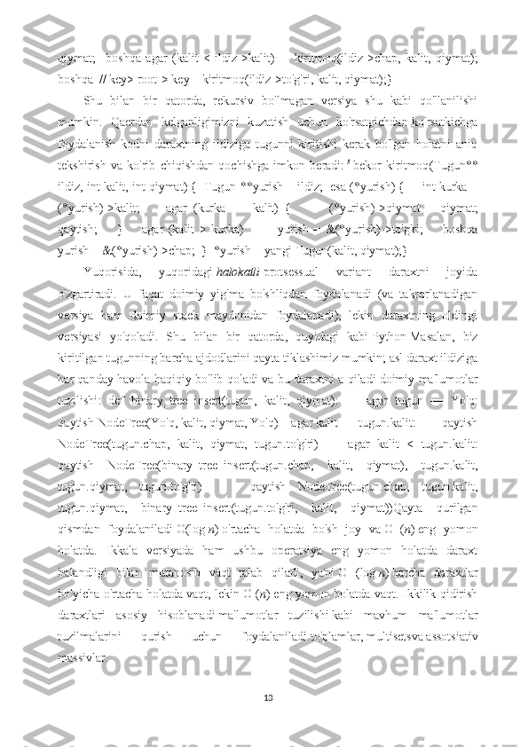 qiymat ;     boshqa   agar   ( kalit   <   ildiz -> kalit )         kiritmoq ( ildiz -> chap ,   kalit ,   qiymat );
boshqa    // key> root-> key      kiritmoq ( ildiz -> to'g'ri ,   kalit ,   qiymat );}
Shu   bilan   bir   qatorda,   rekursiv   bo'lmagan   versiya   shu   kabi   qo'llanilishi
mumkin.   Qaerdan   kelganligimizni   kuzatish   uchun   ko'rsatgichdan-ko'rsatkichga
foydalanish   kodni   daraxtning   ildiziga   tugunni   kiritishi   kerak   bo'lgan   holatni   aniq
tekshirish   va   ko'rib   chiqishdan   qochishga   imkon   beradi: [3]
bekor   kiritmoq ( Tugun **
ildiz ,   int   kalit ,   int   qiymat )   {     Tugun   ** yurish   =   ildiz ;     esa   ( * yurish )   {        int   kurka   =
( * yurish ) -> kalit ;         agar   ( kurka   ==   kalit )   {             ( * yurish ) -> qiymat   =   qiymat ;
qaytish ;         }         agar   ( kalit   >   kurka )               yurish   =   & ( * yurish ) -> to'g'ri ;         boshqa
yurish   =   & ( * yurish ) -> chap ;    }    * yurish   =   yangi   Tugun ( kalit ,   qiymat );}
Yuqorisida,   yuqoridagi   halokatli   protsessual   variant   daraxtni   joyida
o'zgartiradi.   U   faqat   doimiy   yig'ma   bo'shliqdan   foydalanadi   (va   takrorlanadigan
versiya   ham   doimiy   stack   maydonidan   foydalanadi),   lekin   daraxtning   oldingi
versiyasi   yo'qoladi.   Shu   bilan   bir   qatorda,   quyidagi   kabi   Python   Masalan,   biz
kiritilgan tugunning barcha ajdodlarini qayta tiklashimiz mumkin; asl daraxt ildiziga
har qanday havola haqiqiy bo'lib qoladi va bu daraxtni a qiladi   doimiy ma'lumotlar
tuzilishi :   def   binary_tree_insert ( tugun ,   kalit ,   qiymat ):         agar   tugun   ==   Yo'q :
qaytish   NodeTree ( Yo'q ,   kalit ,   qiymat ,   Yo'q )      agar   kalit   ==   tugun . kalit :          qaytish
NodeTree ( tugun . chap ,   kalit ,   qiymat ,   tugun . to'g'ri )         agar   kalit   <   tugun . kalit :
qaytish   NodeTree ( binary_tree_insert ( tugun . chap ,   kalit ,   qiymat ),   tugun . kalit ,
tugun . qiymat ,   tugun . to'g'ri )         qaytish   NodeTree ( tugun . chap ,   tugun . kalit ,
tugun . qiymat ,   binary_tree_insert ( tugun . to'g'ri ,   kalit ,   qiymat )) Qayta   qurilgan
qismdan   foydalaniladi   O (log   n )   o'rtacha   holatda   bo'sh   joy   va   O   ( n )   eng   yomon
holatda.   Ikkala   versiyada   ham   ushbu   operatsiya   eng   yomon   holatda   daraxt
balandligi   bilan   mutanosib   vaqt   talab   qiladi,   ya'ni   O   (log   n )   barcha   daraxtlar
bo'yicha o'rtacha holatda vaqt, lekin   O ( n )   eng yomon holatda vaqt. Ikkilik qidirish
daraxtlari   asosiy   hisoblanadi   ma'lumotlar   tuzilishi   kabi   mavhum   ma'lumotlar
tuzilmalarini   qurish   uchun   foydalaniladi   to'plamlar ,   multisets va   assotsiativ
massivlar .
13 