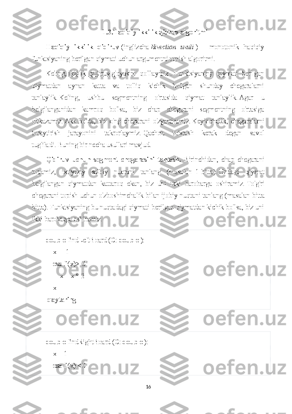 1.3.Haqiqiy ikkilik qidruv algoritmi
Haqiqiy   ikkilik   qidiruv   (inglizcha   Bisection   usuli   )   -   monotonik   haqiqiy
funktsiyaning berilgan qiymati uchun argumentni topish algoritmi.
Keling,   ikkilik   qidiruv   g'oyasini   qo'llaymiz   .   Funktsiyaning   qiymati   berilgan
qiymatdan   aynan   katta   va   to'liq   kichik   bo'lgan   shunday   chegaralarni
tanlaylik.   Keling,   ushbu   segmentning   o'rtasida   qiymat   tanlaylik.   Agar   u
belgilanganidan   kamroq   bo'lsa,   biz   chap   chegarani   segmentning   o'rtasiga
o'tkazamiz.   Aks   holda,   biz   o'ng   chegarani   o'zgartiramiz.   Keyinchalik,   chegaralarni
toraytirish   jarayonini   takrorlaymiz.   Qachon   to'xtash   kerak   degan   savol
tug'iladi.   Buning bir necha usullari mavjud.
Qidiruv   uchun   segment   chegarasini   tanlash.   Birinchidan,   chap   chegarani
topamiz,   ixtiyoriy   salbiy   nuqtani   tanlang   (masalan     1-bitta ).   Undagi   qiymat
belgilangan   qiymatdan   kattaroq   ekan,   biz   uni   ikki   barobarga   oshiramiz.   To'g'ri
chegarani topish uchun o'zboshimchalik bilan ijobiy nuqtani tanlang (masalan   bitta
bitta ).   Funktsiyaning bu nuqtadagi qiymati berilgan qiymatdan kichik bo'lsa, biz uni
ikki barobarga oshiramiz.
double  findLeftBoard (C:  double  ):
    x = -1
     esa  f (x)> C
        x = x * 2
    x 
  qaytaring
double  findRightBoard (C:  double  ):
    x = 1
     esa  f (x) <C
16 