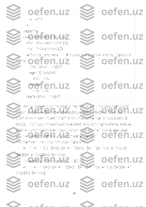         x = x * 2
    x
  qaytaring
double  binSearch (C:  double  ):
    chap = chap taxtani topish (C)
    o'ng = findRightBoard (C)
     while  o'ng - chap <eps         // Bu erda boshqa chiqish shartidan foydalanish
mumkin
        o'rta = (chap + o'ng) / 2
         agar  f (o'rtada) <C
            chap = o'rta
         boshqa
            o'ng = o'rta
     qaytish  (chap + o'ng) / 2
Keling, bizga monotonlik beraylik   ff   va ma'nosi   CC ...   Biz ikkita boshlang'ich 
nuqtani tanlaymiz va f(xbitta)   <   Cf(xbitta)<C , a   f(x2)   >   Cf(x2)>C ...   Ular orqali 
to‘g‘ri chiziqni kesib o‘tuvchi to‘g‘ri chiziq o‘tkazamiz y=   Cy=C   nuqtada   (x3,   C)
(x3,C) ...   Endi nuqta o'rniga xbittaxbitta   va   x2x2   ochkolarni olaylik   x3x3   va   x2x2 , va
xuddi shu amalni bajaring va hokazo, ballarni oling   xn   +   1xn+bitta   va   xnxn , xayr   |
xn   -   1-xn|   >e|xn-bitta-xn|>e ...   Biz har bir keyingi qiymatni 
hisoblaymiz xn   +   1xn+bitta   formuladan foydalanib:
xn   +   1=xn   -   1+(   C-   f(xn)   )   ⋅   (xn-xn   -   1)f(xn)   -   f(xn   -   1)xn+bitta=xn-bitta+(C-
f(xn)) ⋅ (xn-xn-bitta)f(xn)-f(xn-bitta)
Funksiyaning nollarini topish   (   C=   0   )(C=0) :
xn   +   1=xn   -   1-f(xn)   ⋅   (xn-xn   -   1)f(xn)   -   f(xn   -   1)xn+bitta=xn-bitta-f(xn) ⋅ (xn-xn-
bitta)f(xn)-f(xn-bitta)
17 