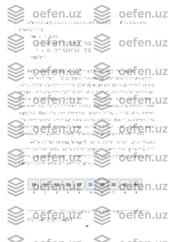 qo'sh  qidiruv (a:  double  , b:  double  , eps:  double  ):         // Bu erda a chap 
chegara, b o'ng 
     esa  | a - b | > eps
         a = b - (b - a) * f (b) / (f (b) - f (a))
         b = a - (a - b) * f (a) / (f (a) - f (b))
     qaytish  b
Ma lumotlar tuzilmasi va algoritmlarda ikkilik qidirish haqidaʼ
Ikkilik qidirish   —  Ο (log n) vaqti murakkabligi bilan tezkor qidiruv algoritmi.
Ushbu   qidirish   algoritmi   bo linish   (divide)   va   yengish   (conque)   prinsipi   asosida	
ʻ
ishlaydi. Ushbu algoritm to g ri ishlashi uchun ma lumotlar to planishi tartiblangan
ʻ ʻ ʼ ʻ
shaklda   bo lishi   kerak.  	
ʻ Ikkilik   qidirish   to plamning   ko p   qismini   o rtasini	ʻ ʻ ʻ
taqqoslash orqali ma lum bir narsani qidiradi. Agar mos kelsa, unda element indeksi	
ʼ
qaytariladi.   Agar   o rta   qism   elementdan   kattaroq   bo lsa,   u   holda   ushbu   element
ʻ ʻ
o rta qismning chap tomonidagi pastki qatorda qidiriladi.  	
ʻ Aks holda, element o rta	ʻ
elementning   pastki   qismidagi   pastki   qatorda   qidiriladi.   Ushbu   jarayon   pastki
massivda, shuningdek sub-massivning kattaligi nolga tushguncha davom etadi.
  Ikkilik   qidirsh   qanday   ishlaydi?   Ikkilik   qidirish   ishlashi   uchun   maqsad
qatorini   tartiblash   kerak.   Ikkilik   qidirish   jarayonini   tasvirli   misol   yordamida   bilib
olamiz. Quyidagi tartiblangan massivimiz bo lib, ikkilik qidirishdan foydalanib, 31	
ʻ
qiymatni qidirish kerakligini taxmin qilaylik.
 
 
Birinchidan, ushbu formuladan foydalanib, massivning yarmini aniqlaymiz:
mid = low + (high - low) / 2
18 