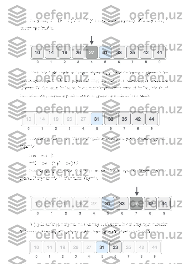   Bu   yerda,   0   +   (9   -   0   )   /   2   =   4   (4.5   ning   butun   qiymati).   Shunday   qilib,   4
qatorning o rtasida.ʻ
  Endi   biz   4-chi   joyda   saqlangan   qiymatni,   ya ni   qidirilayotgan   qiymat   bilan	
ʼ
taqqoslaymiz,   ya ni   31-chi   joyda   27-ning   qiymati   mos   kelmasligini   aniqladik.	
ʼ
Qiymat   27   dan   katta   bo lsa   va   bizda   tartiblangan   qator   mavjud   bo lsa,   biz   shuni	
ʻ ʻ
ham bilamizki, maqsad qiymati massivning yuqori qismida bo lishi kerak.	
ʻ
 
  Biz pastligimizni + 1 o rtasiga o zgartiramiz va yana yangi o rtacha qiymatni	
ʻ ʻ ʻ
topamiz.
low = mid +   1
mid = low + (high - low) / 2
Bizning   yangi   o rtamiz   endi   7   ga   chiqdi.   Biz   7-joyda   saqlangan   qiymatni	
ʻ
maqsadli qiymatimiz 31 bilan taqqoslaymiz.
  7-joyda saqlangan qiymat mos kelmaydi, aksincha biz qidirayotgan narsadan
ko proqdir. Shunday qilib, qiymat ushbu joyning pastki qismida bo lishi kerak.	
ʻ ʻ
19 