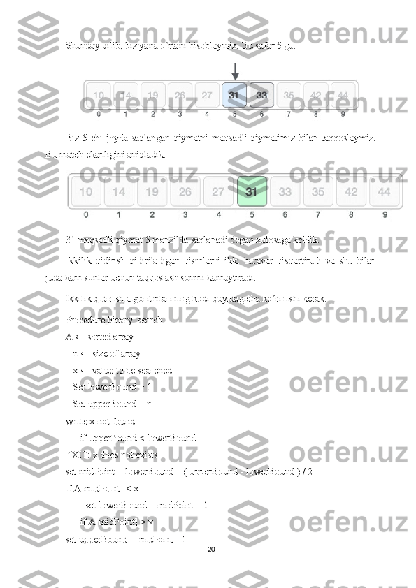 Shunday qilib, biz yana o rtani hisoblaymiz. Bu safar 5 ga.ʻ  
Biz 5-chi  joyda saqlangan  qiymatni  maqsadli  qiymatimiz bilan taqqoslaymiz.
Bu match ekanligini aniqladik.
31 maqsadli qiymat 5 manzilda saqlanadi degan xulosaga keldik.
Ikkilik   qidirish   qidiriladigan   qismlarni   ikki   baravar   qisqartiradi   va   shu   bilan
juda kam sonlar uchun taqqoslash sonini kamaytiradi.
Ikkilik qidirish algoritmlarining kodi quyidagicha ko rinishi kerak:	
ʻ
Procedure   binary_search
A ← sorted array
   n ← size of array
   x ← value to be searched
   Set   lowerBound = 1
   Set upperBound = n  
while x not found
      if upperBound < lowerBound  
EXIT: x does not exists.  
set midPoint = lowerBound + ( upperBound - lowerBound ) / 2       
if A[midPoint] < x
        set lowerBound = midPoint + 1    
      if A[midPoint] >   x
set upperBound = midPoint - 1  
20 