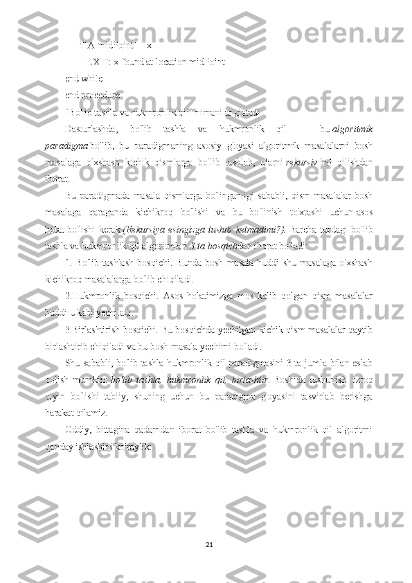       if A[midPoint] = x  
         EXIT: x found at location midPoint
end while
end procedure 
"Bo'lib tashla va hukmronlik qil" nimani anglatadi
Dasturlashda,   bo'lib   tashla   va   hukmronlik   qil   —   bu   algoritmik
paradigma   bo'lib,   bu   paradigmaning   asosiy   g'oyasi   algoritmik   masalalarni   bosh
masalaga   o'xshash   kichik   qismlarga   bo'lib   tashlab,   ularni   rekursiv   hal   qilishdan
iborat.
Bu   paradigmada   masala   qismlarga   bo'linganligi   sababli,   qism   masalalar   bosh
masalaga   qaraganda   kichikroq   bo'lishi   va   bu   bo'linish   to'xtashi   uchun   asos
holat   bo'lishi   kerak   (Rekursiya   esingizga   tushib   ketmadimi?).   Barcha   turdagi   bo'lib
tashla va hukmronlik qil algoritmlari   3 ta bosqich dan iborat bo'ladi: 
1.   Bo'lib   tashlash   bosqichi.   Bunda   bosh   masala   huddi   shu   masalaga   o'xshash
kichikroq masalalarga bo'lib chiqiladi.
2.Hukmronlik   bosqichi.   Asos   holatimizga   mos   kelib   qolgan   qism   masalalar
huddi u kabi yechiladi.
3.Birlashtirish bosqichi.   Bu bosqichda yechilgan kichik qism masalalar qaytib
birlashtirib chiqiladi va bu bosh masala yechimi bo'ladi.
Shu sababli, bo'lib tashla hukmronlik qil paradigmasini 3 ta jumla bilan eslab
qolish   mumkin:   bo'lib   tashla,   hukmronlik   qil,   birlashtir.   Boshida   tushunish   ozroq
qiyin   bo'lishi   tabiiy,   shuning   uchun   bu   paradigma   g'oyasini   tasvirlab   berishga
harakat qilamiz.
Oddiy,   bittagina   qadamdan   iborat   bo'lib   tashla   va   hukmronlik   qil   algoritmi
qanday ishlashini ko'raylik:
21 