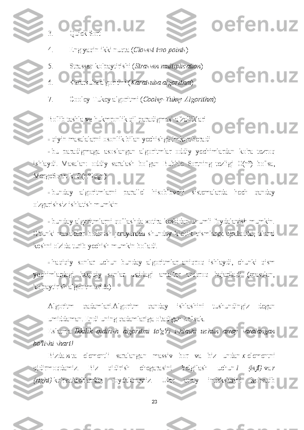 3. Quick Sort
4. Eng yaqin ikki nuqta ( Closest two points )
5. Strassen ko'paytirishi ( Strassen multiplication )
6. Karatsuba algoritmi ( Karatsuba algorithm )
7. Cooley-Tukey algoritmi ( Cooley-Tukey Algorithm )
Bo'lib tashla va hukmronlik qil paradigmasi afzalliklari
 qiyin masalalarni osonlik bilan yechishga imkon beradi
 bu   paradigmaga   asoslangan   algoritmlar   oddiy   yechimlardan   ko'ra   tezroq
ishlaydi.   Masalan:   oddiy   saralash   bo'lgan   Bubble   Sortning   tezligi   O(n²)   bo'lsa,
MergeSortniki O(n*logn)
 bunday   algoritmlarni   parallel   hisoblovchi   sistemalarda   hech   qanday
o'zgarishsiz ishlatish mumkin
 bunday algoritmlarni qo'llashda xotira keshidan unumli foydalanish mumkin.
Chunki   masalalar   bo'linish   jarayonida   shunday   kichik   qismlarga   ajraladiki,   ularni
keshni o'zida turib yechish mumkin bo'ladi.
 haqiqiy   sonlar   uchun   bunday   algoritmlar   aniqroq   ishlaydi,   chunki   qism
yechimlardagi   haqiqiy   sonlar   ustidagi   amallar   aniqroq   bajariladi   (masalan,
ko'paytirish algoritmlarida)
Algoritm   qadamlari.Algoritm   qanday   ishlashini   tushundingiz   degan
umiddaman. Endi uning qadamlariga o'tadigan bo'lsak.
Eslatma:   Ikkilik   qidirish   algoritmi   to'g'ri   ishlashi   uchun   array   saralangan
bo'lishi shart!
Bizda   n   ta   elementli   saralangan   massiv   bor   va   biz   undan   x   elementni
qidirmoqdamiz.   Biz   qidirish   chegarasini   belgilash   uchun   l   (left)   va   r
(right)   ko'rsatkichlardan   foydalanamiz.   Ular   array   indekslarini   ko'rsatib
23 
