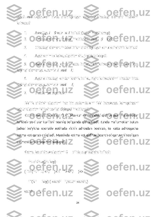 turadi.   mid   o'zgaruvchi   bizda   qidirilayotgan   sohaning   o'rtadagi   elementi   indeksini
ko'rsatadi
1. Avvaliga   l = 0   va   r=n-1   bo'ladi (butun boshli array)
2. O'rtadagi element indeksi hisoblanadi:   mid = (l + r)/2;
3. O'rtadagi element indeksi bilan qidirilayotgan son   x   solishtirib ko'riladi
4. Agar son mos kelsa, algoritm shu joyida to'xtaydi.
5. Agar   x   o'rtadagi   sondan   katta   bo'lsa,   left   ko'rsatkichni   o'rtadan   bitta
keyingi elementga suramiz:   l=mid + 1;
6. Agar   x   o'rtadagi   sondan  kichik  bo'lsa,  right   ko'rsatkichni  o'rtadan  bitta
oldingi elementga suramiz:   r=mid — 1;
7. 2-qadamga qaytiladi.
Ikkilik   qidirish   algoritmi   har   bir   qadamda   n   ni   ikki   baravarga   kamaytirgani
uchun algoritm ishlash tezligi   O(logn)   hisoblanadi.
Ketma-ket qidiruv algoritmi.  Mazkur ko’rinishdagi qidiruv agar ma’lumotlar
tartibsiz yoki ular tuzilishi noaniq bo’lganda qo’llaniladi. Bunda ma’lumotlar butun
jadval   bo’yicha   operativ   xotirada   kichik   adresdan   boshlab,   to   katta   adresgacha
ketma-ket qarab chiqiladi. Massivda ketma-ket qidiruv (search o’zgaruvchi topilgan
element tartib raqamini saqlaydi).
Ketma-ket qidiruv algoritmi C++ tilida quyidagicha bo’ladi:
     int qidiruv(int key)
{ for (int i=0;i<n;i++)< p=""></n;i++)<>
     if (k[i]==key) { search = i;return search;}
search = -1;
24 