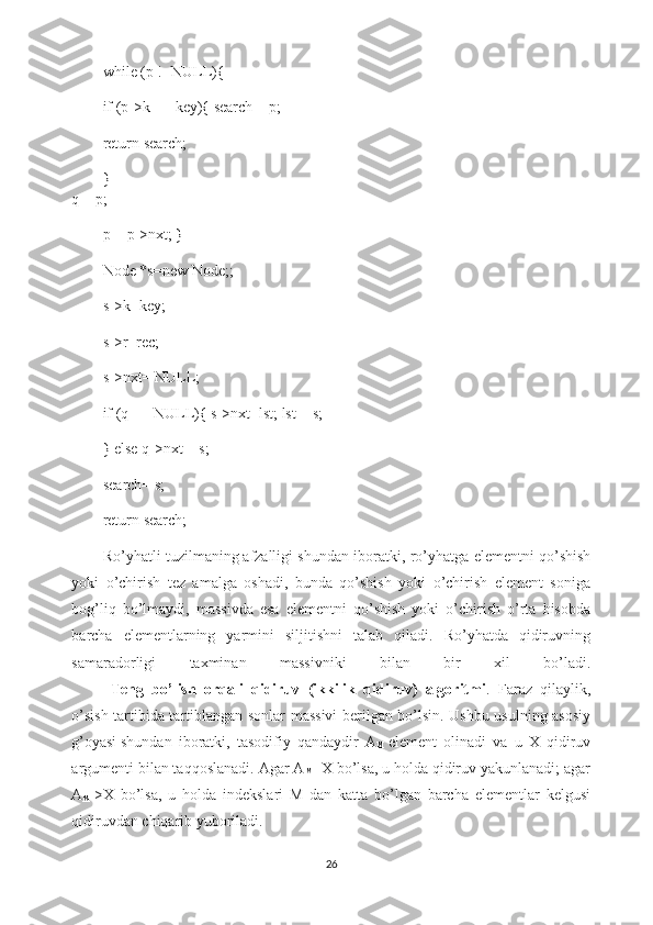 while (p !=NULL){
if (p->k == key){ search = p;
return search;
}
q = p;
p = p->nxt; }
Node *s=new Node;;
s->k=key;
s->r=rec;
s->nxt= NULL;
if (q == NULL){ s->nxt=lst; lst = s;
} else q->nxt = s;
search= s;
return search;
Ro’yhatli tuzilmaning   afzalligi shundan iboratki , ro’yhatga elementni qo’shish
yoki   o’chirish   tez   amalga   oshadi,   bunda   qo’shish   yoki   o’chirish   element   soniga
bog’liq   bo’lmaydi,   massivda   esa   elementni   qo’shish   yoki   o’chirish   o’rta   hisobda
barcha   elementlarning   yarmini   siljitishni   talab   qiladi.   Ro’yhatda   qidiruvning
samaradorligi   taxminan   massivniki   bilan   bir   xil   bo’ladi.
         Teng   bo’lish   orqali   qidiruv   (ikkilik   qidiruv)   algoritmi .   Faraz   qilaylik,
o’sish tartibida tartiblangan sonlar massivi berilgan bo’lsin. Ushbu usulning asosiy
g’oyasi   shundan   iboratki ,   tasodifiy   qandaydir   A
M   element   olinadi   va   u   X   qidiruv
argumenti bilan taqqoslanadi. Agar A
M =X bo’lsa, u holda qidiruv yakunlanadi; agar
A
M   >X   bo’lsa,   u   holda   indekslari   M   dan   katta   bo’lgan   barcha   elementlar   kelgusi
qidiruvdan chiqarib yuboriladi. 
26 