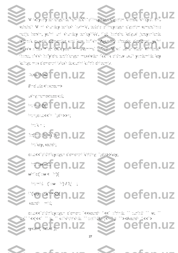 M ixtiyoriy tanlanganda ham taklif qilinayotgan algoritm korrekt ishlaydi. Shu
sababali   M   ni   shunday   tanlash   lozimki,   tadqiq   qilinayotgan   algoritm   samaraliroq
natija   bersin ,   ya’ni   uni   shunday   tanlaylikki,   iloji   boricha   kelgusi   jarayonlarda
ishtirok   etuvchi   elementlar   soni   kam   bo’lsin.   Agar   biz   o’rtacha   elementni,   ya’ni
massiv o’rtasini tanlasak yechim mukammal bo’ladi. Misol uchun butun sonlardan
iborat,  o’sish   bo’yicha  tartiblangan massivdan  ikkilik qidiruv usuli  yordamida key
kalitga mos elementni izlash dasturini ko’rib chiqamiz.
Dastur kodi:
#include <iostream>
using   namespace std ;
int main(){
int n;cout<<"n=";cin>>n;
   int k[n];
for(int i=0;i>k[i];
   int key, search;
cout<<"qidirilayotgan elementni kiriting=";cin>>key;
   int low = 0;
while (low <= hi){
   int mid = (low + hi) / 2;j++;
if (key == k[mid]){
 search = mid;
cout<<"qidirilayotgan   element   "<<search+1<<"   o’rinda=""   turibdi=""   va=""
u="" "<<j<<"="" ta="" solishtirishda="" toplidi\n";<="" p=""></search+1<<">
system("pause");
27 