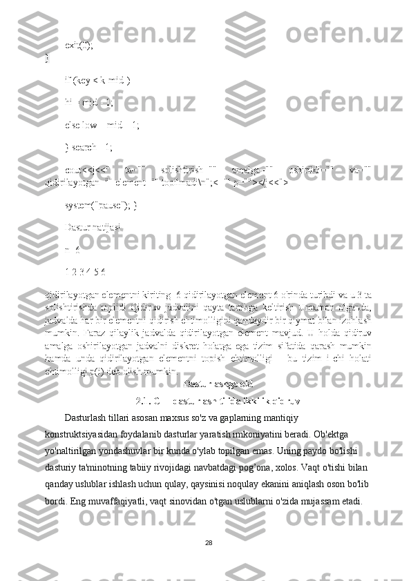 exit(0);
}
if (key < k[mid])
hi = mid - 1;
else low = mid + 1;
} search=-1;
cout<<j<<"   ta=""   solishtirish=""   amalga=""   oshirildi=""   va=""
qidirilayotgan="" element="" topilmadi\n";<="" p=""></j<<">
system("pause"); }
Dastur natijasi
n=6
1 2 3 4 5 6
qidirilayotgan elementni kiriting=6 qidirilayotgan element 6 o'rinda turibdi va u 3 ta
solishtirishda   toplidi   Qidiruv   jadvalini   qayta   tartibga   keltirish   Umuman   olganda,
jadvalda har bir elementni qidirish ehtimolligini qandaydir bir qiymat bilan izohlash
mumkin.   Faraz   qilaylik   jadvalda   qidirilayotgan   element   mavjud.   U   holda   qidiruv
amalga   oshirilayotgan   jadvalni   diskret   holatga   ega   tizim   sifatida   qarash   mumkin
hamda   unda   qidirilayotgan   elementni   topish   ehtimolligi   –   bu   tizim   i-chi   holati
ehtimolligi p(i) deb olish mumkin.
Dasturlashga oid
2.1.  С ++ dasturlash tilida ikkilik qidruv
Dasturlash tillari asosan maxsus so'z va gaplarning mantiqiy 
konstruktsiyasidan foydalanib dasturlar yaratish imkoniyatini beradi. Ob'ektga 
yo'naltirilgan yondashuvlar bir kunda o'ylab topilgan emas. Uning paydo bo'lishi 
dasturiy ta'minotning tabiiy rivojidagi navbatdagi pog’ona, xolos. Vaqt o'tishi bilan 
qanday uslublar ishlash uchun qulay, qaysinisi noqulay ekanini aniqlash oson bo'lib 
bordi. Eng muvaffaqiyatli, vaqt sinovidan o'tgan uslublarni o'zida mujassam etadi.
28 