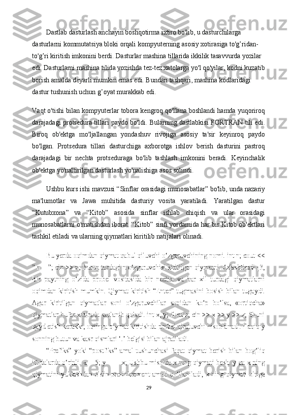 Dastlab dasturlash anchayin boshqotirma ixtiro bo'lib, u dasturchilarga 
dasturlarni kommutatsiya bloki orqali   kompyuterning asosiy xotirasiga to'g’ridan-
to'g’ri kiritish imkonini berdi. Dasturlar mashina tillarida ikkilik tasavvurda yozilar 
edi. Dasturlarni mashina tilid a yozishda tez-tez xatolarga yo'l qo'yilar, kodni kuzatib
borish amalda deyarli mumkin emas edi. Bundan tashqari, mashina kodlaridagi 
dastur tushunish uchun g’oyat murakkab edi.
Vaqt o'tishi bilan kompyuterlar tobora kengroq qo'llana boshlandi hamda yuqoriroq
darajadagi protsedura tillari paydo bo'ldi. Bularning dastlabkisi FORTRAN tili edi.
Biroq   ob'ektga   mo'ljallangan   yondashuv   rivojiga   asosiy   ta'sir   keyinroq   paydo
bo'lgan.   Protsedura   tillari   dasturchiga   axborotga   ishlov   berish   dasturini   pastroq
darajadagi   bir   nechta   protseduraga   bo'lib   tashlash   imkonini   beradi.   Keyinchalik
ob'ektga yo'naltirilgan dasturlash yo'nalishiga asos solindi.
Ushbu kurs ishi mavzusi “Sinflar orasidagi munosabatlar” bo'lib, unda nazariy
ma'lumotlar   va   Jawa   muhitida   dasturiy   vosita   yaratiladi.   Yaratilgan   dastur
“Kutubxona”   va   “Kitob”   asosida   sinflar   ishlab   chiqish   va   ular   orasidagi
munosabatlarni o'rnatishdan iborat. “Kitob” sinfi yordamida har bir Kitob ob'ektlari
tashkil etiladi va ularning qiymatlari kiritilib natijalari olinadi.
Bu yerda oqimdan qiymat qabul qiluvchi o‘zgaruvchining nomi. int n; cout <<
” n = ”; cin >> n; Butun turdagi n o‘zgaruvchisi kiritilgan qiymatni o‘zlashtiradi [3,
Bir   paytning   o‘zida   probel   vositasida   bir   nechta   va   har   xil   turdagi   qiymatlarni
oqimdan  kiritish   mumkin.   Qiymat   kiritish   “Enter”   tugmasini   bosish   bilan  tugaydi.
Agar   kiritilgan   qiymatlar   soni   o‘zgaruvchilar   sonidan   ko‘p   bo‘lsa,   «ortiqcha»
qiymatlar bufer xotirada saqlanib qoladi. int x, y; float z; cin >> x >> y >> z; Shuni
qayd etish kerakki, oqimga qiymat kiritishda probel ajratuvchi hisoblanadi. Haqiqiy
sonning butun va kasr qismlari ‘.’ belgisi bilan ajratiladi.
“Prefiks”   yoki   “postfiks”   amal   tushunchasi   faqat   qiymat   berish   bilan   bog‘liq
ifodalarda o‘rinli. x = 5; y = ++x; Ushbu misolda x ning qiymati besh. y ga x ning
qiymatini yuklashdan oldin pre-inkrement amali qo‘llaniladi, x ning qiymati oltiga
29 