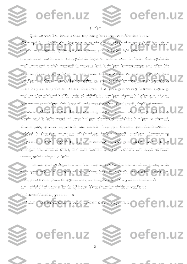 Kirish
Qidiruv vazifasi dasturlashda eng keng tarqalgan vazifalardan biridir.
Shuningdek, u ko'rib chiqilayotgan narsaning qo'llanilishini namoyish qilish uchun
ajoyib imkoniyatdir. Qidiruv tizimi hamma sohada ishlatilishi sababli 
ma'lumotlar   tuzilmalari   kompyuterda   bajarish   ancha   oson   bo’ladi.   Kompyuterda
ma’lumotlarni   topish   maqsadida   maxsus   kod   kiritilgan   kompyuterga   shu   bilan   bir
qatorda   global   qidiruv  tizimida  ham  huddi   shu  maqsadda  va   shunga  o’xshash   kod
kiritilgan. Qidiruv mavzusida bir nechta asosiy o'zgarishlar mavjud va bu yerda %
bilan   ko'plab   algoritmlar   ishlab   chiqilgan.   Biz   qiladigan   asosiy   taxmin   quyidagi
ma'lumotlar to'plami bo'lib, unda % qidiriladi. Berilgan qiymat belgilangan. Biz bu
N elementlar to'plami deb faraz qilamiz massiv bilan ifodalanadi, deylik element
Ob'ektlar   odatda   yozuvlar   bo'lib,   ularning   maydonlaridan   biri   rol   o'ynaydi   kalit.
Keyin   vazifa   kalit   maydoni   teng   bo'lgan   elementni   topishdir   berilgan   x   qiymati,
shuningdek,   qidiruv   argumenti   deb   ataladi.   Topilgan   shartini   qanoatlantiruvchi   i
indeksi   boshqasiga   murojaat   qilishimizga   imkon   beradi.   topilgan   elementning
maydonlari.   Bizni   faqat%   ni   topish   muammosi   qiziqtirgani   uchun   lekin   qidiruv
qilingan   ma'lumotlar   emas,   biz   buni   taxmin   qilamiz   Element   turi   faqat   kalitdan
iborat, ya'ni uning o'zi kalit.
Lineer qidiruv Agar ma'lumotlar haqida qo'shimcha ma'lumot bo'lmasa, unda
aniq   yechim%   nie   -   qiymatni   bosqichma-bosqich   oshirib,   massivdan   ketma-ket
o'ting massivning kerakli qiymat aniq bo'lmagan qismi. Bu yechim ma'lum%
Stno chiziqli qidiruv sifatida. Qidiruv ikkita shartdan birida to'xtatiladi:
1. Element topildi, ya'ni ai = x.
2. Butun massiv skanerdan o‘tkazildi, lekin element topilmadi.
3 