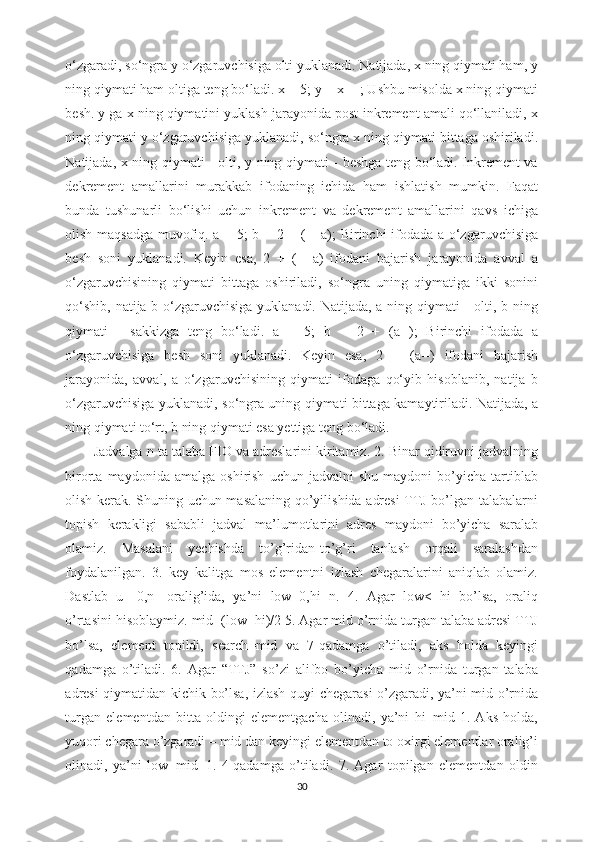 o‘zgaradi, so‘ngra y o‘zgaruvchisiga olti yuklanadi. Natijada, x ning qiymati ham, y
ning qiymati ham oltiga teng bo‘ladi. x = 5; y = x++; Ushbu misolda x ning qiymati
besh. y ga x ning qiymatini yuklash jarayonida post-inkrement amali qo‘llaniladi, x
ning qiymati y o‘zgaruvchisiga yuklanadi, so‘ngra x ning qiymati bittaga oshiriladi.
Natijada, x ning qiymati - olti, y ning qiymati - beshga teng bo‘ladi. Inkrement va
dekrement   amallarini   murakkab   ifodaning   ichida   ham   ishlatish   mumkin.   Faqat
bunda   tushunarli   bo‘lishi   uchun   inkrement   va   dekrement   amallarini   qavs   ichiga
olish maqsadga muvofiq. a = 5; b = 2 + (++a); Birinchi ifodada a o‘zgaruvchisiga
besh   soni   yuklanadi.   Keyin   esa,   2   +   (++a)   ifodani   bajarish   jarayonida   avval   a
o‘zgaruvchisining   qiymati   bittaga   oshiriladi,   so‘ngra   uning   qiymatiga   ikki   sonini
qo‘shib, natija b o‘zgaruvchisiga  yuklanadi. Natijada, a ning qiymati  -  olti, b ning
qiymati   -   sakkizga   teng   bo‘ladi.   a   =   5;   b   =   2   +   (a--);   Birinchi   ifodada   a
o‘zgaruvchisiga   besh   soni   yuklanadi.   Keyin   esa,   2   +   (a--)   ifodani   bajarish
jarayonida,   avval,   a   o‘zgaruvchisining   qiymati   ifodaga   qo‘yib   hisoblanib,   natija   b
o‘zgaruvchisiga yuklanadi, so‘ngra uning qiymati bittaga kamaytiriladi. Natijada, a
ning qiymati to‘rt, b ning qiymati esa yettiga teng bo‘ladi.
Jadvalga n ta talaba FIO va adreslarini kiritamiz. 2. Binar qidiruvni jadvalning
birorta  maydonida   amalga   oshirish   uchun   jadvalni   shu   maydoni   bo’yicha   tartiblab
olish kerak. Shuning uchun masalaning qo’yilishida adresi TTJ bo’lgan talabalarni
topish   kerakligi   sababli   jadval   ma’lumotlarini   adres   maydoni   bo’yicha   saralab
olamiz.   Masalani   yechishda   to’g’ridan-to’g’ri   tanlash   orqali   saralashdan
foydalanilgan.   3.   key   kalitga   mos   elementni   izlash   chegaralarini   aniqlab   olamiz.
Dastlab   u   [0,n]   oralig’ida,   ya’ni   low=0,hi=n.   4.   Agar   low<=hi   bo’lsa,   oraliq
o’rtasini hisoblaymiz. mid=(low+hi)/2 5. Agar mid o’rnida turgan talaba adresi TTJ
bo’lsa,   element   topildi,   search=mid   va   7-qadamga   o’tiladi,   aks   holda   keyingi
qadamga   o’tiladi.   6.   Agar   “TTJ”   so’zi   alifbo   bo’yicha   mid   o’rnida   turgan   talaba
adresi qiymatidan kichik bo’lsa, izlash quyi chegarasi o’zgaradi, ya’ni mid o’rnida
turgan   elementdan   bitta   oldingi   elementgacha   olinadi,   ya’ni   hi=mid-1.   Aks   holda,
yuqori chegara o’zgaradi – mid dan keyingi elementdan to oxirgi elementlar oralig’i
olinadi,   ya’ni   low=mid+1.   4-qadamga   o’tiladi.   7.   Agar   topilgan   elementdan   oldin
30 