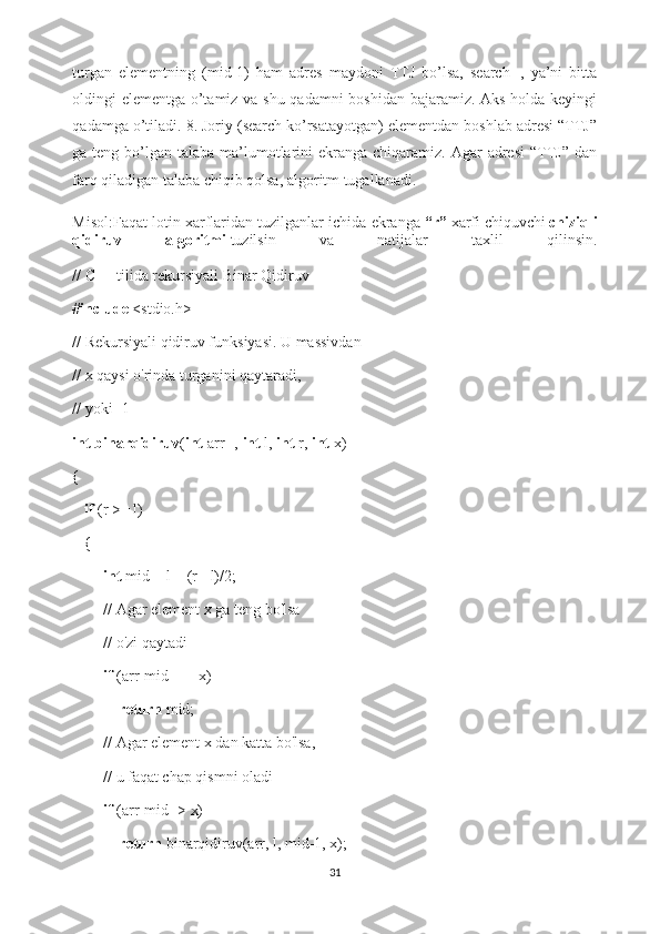 turgan   elementning   (mid-1)   ham   adres   maydoni   TTJ   bo’lsa,   search--,   ya’ni   bitta
oldingi elementga o’tamiz va shu qadamni boshidan bajaramiz. Aks holda keyingi
qadamga o’tiladi. 8. Joriy (search ko’rsatayotgan) elementdan boshlab adresi “TTJ”
ga teng bo’lgan talaba ma’lumotlarini  ekranga chiqaramiz. Agar  adresi  “TTJ”  dan
farq qiladigan talaba chiqib qolsa, algoritm tugallanadi.
Misol:Faqat lotin xarflaridan tuzilganlar ichida ekranga   “r”   xarfi   chiquvchi   chiziqli
qidiruv   algoritmi   tuzilsin   va   natijalar   taxlil   qilinsin.
// C++ tilida rekursiyali Binar Qidiruv 
# include  <stdio.h> 
// Rekursiyali qidiruv funksiyasi. U massivdan  
// x qaysi o'rinda turganini qaytaradi,  
// yoki -1 
int   binarqidiruv ( int  arr[],  int  l,  int  r,  int  x) 
{ 
    if  (r >= l) 
   { 
         int  mid = l + (r - l)/2; 
        // Agar element x ga teng bo'lsa  
        // o'zi qaytadi 
         if  (arr[mid] == x)   
             return  mid; 
        // Agar element x dan katta bo'lsa,  
        // u faqat chap qismni oladi
         if  (arr[mid] > x)  
             return  binarqidiruv(arr, l, mid-1, x); 
31 