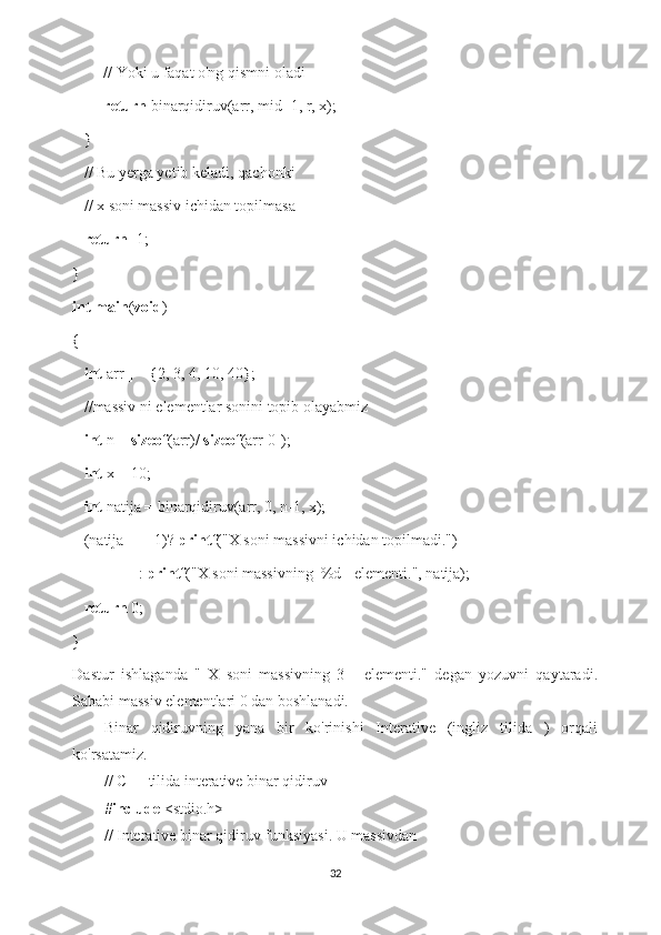         // Yoki u faqat o'ng qismni oladi
         return  binarqidiruv(arr, mid+1, r, x); 
   } 
   // Bu yerga yetib keladi, qachonki 
   // x soni massiv ichidan topilmasa 
    return  -1; 
} 
int   main ( void ) 
{ 
    int  arr[] = {2, 3, 4, 10, 40}; 
   //massiv ni elementlar sonini topib olayabmiz
    int  n =  sizeof (arr)/  sizeof (arr[0]); 
    int  x = 10; 
    int  natija = binarqidiruv(arr, 0, n-1, x); 
   (natija == -1)?  printf ("X soni massivni ichidan topilmadi.") 
                 :  printf ("X soni massivning  %d - elementi.", natija); 
    return  0; 
}
Dastur   ishlaganda   "   X   soni   massivning   3   -   elementi."   degan   yozuvni   qaytaradi.
Sababi massiv elementlari 0 dan boshlanadi.
Binar   qidiruvning   yana   bir   ko'rinishi   Interative   (ingliz   tilida   )   orqali
ko'rsatamiz.
// C++ tilida interative binar qidiruv 
# include  <stdio.h> 
// Interative binar qidiruv funksiyasi. U massivdan  
32 