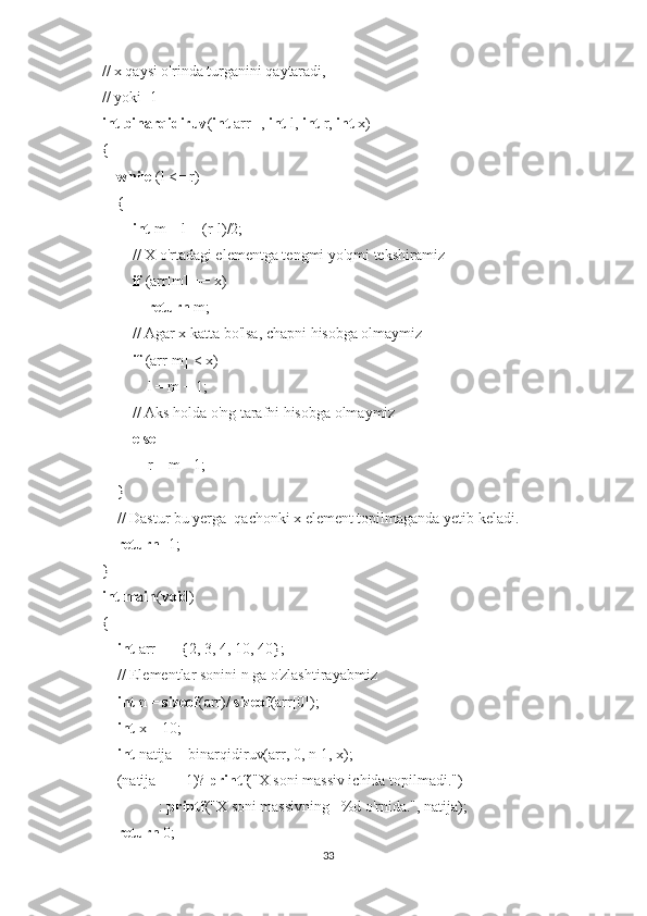 // x qaysi o'rinda turganini qaytaradi,  
// yoki -1 
int   binarqidiruv ( int  arr[],  int  l,  int  r,  int  x) 
{ 
     while  (l <= r) 
     { 
         int  m = l + (r-l)/2; 
         // X o'rtadagi elementga tengmi yo'qmi tekshiramiz
         if  (arr[m] == x) 
             return  m; 
         // Agar x katta bo'lsa, chapni hisobga olmaymiz
         if  (arr[m] < x) 
             l = m + 1; 
         // Aks holda o'ng tarafni hisobga olmaymiz
         else
             r = m - 1; 
     } 
     // Dastur bu yerga  qachonki x element topilmaganda yetib keladi. 
     return  -1; 
} 
int   main ( void ) 
{ 
     int  arr[] = {2, 3, 4, 10, 40}; 
     // Elementlar sonini n ga o'zlashtirayabmiz
     int  n =  sizeof (arr)/  sizeof (arr[0]); 
     int  x = 10; 
     int  natija = binarqidiruv(arr, 0, n-1, x); 
     (natija == -1)?  printf ("X soni massiv ichida topilmadi.") 
                :  printf ("X soni massivning   %d o'rnida.", natija); 
     return  0; 
33 