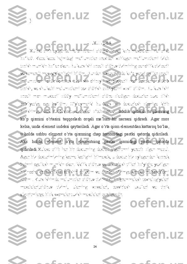 }
III.XULOSA
Xulosa  qilib aytganda  malumotlarni  qidirish  orqali  ko’p  masalalarni  hal  qilsa
bo’ladi.   Katta-katta   hajmdagi   ma’lumotlar   orasidan   xohlagan   ma’lumotlarni   izlab
topish mumkin bo’lar ekan. Bu kurs ishi orqali qidiruv tizimining qanchlik qiziqarli
va samarali mavzu ekanligini bildim. Bundan tashqari juda ko’p yangi usillar orqali
malumotlarni   qidirish   bilan   turli   xil   chiroyli   va   qiziqarli   ma’lumotlarni   qidirib
topish, va shu kabi malumotlarni tez qidirish qobilyatini xosil qildim. Bu kurs ishi
orqali   men   mustaqil   oddiy   ma’lumotlarni   qidira   oladigan   dasturlar   tuza   olish
qobilyatiga   ega   bo’ldim.   O’ylaymanki   bu   kurs   ishi   dasturlash   olamiga   kirib
borishimga   katta   fundament   vazifasini   o’tab   beradi .   Ikkilik   qidirish   to plamningʻ
ko p   qismini   o rtasini   taqqoslash   orqali   ma lum   bir   narsani   qidiradi.   Agar   mos	
ʻ ʻ ʼ
kelsa, unda element indeksi qaytariladi. Agar o rta qism elementdan kattaroq bo lsa,	
ʻ ʻ
u   holda   ushbu   element   o rta   qismning   chap   tomonidagi   pastki   qatorda   qidiriladi.	
ʻ
Aks   holda,   element   o rta   elementning   pastki   qismidagi   pastki   qatorda
ʻ
qidiriladi. Xulasa   qilib   har   bir   dasturning   dastlab   algaritmni   yaratib   olgan   maqul.
Agar biz dasturimizning ketma ketligini bilmasak, u dastur biz oylagandan koprak
hajmni egallash mumkin ekan.Ikkilik qidiruv va dasturlash tillari bo’yicha yazilgan
bir  necha kitoblar  bilan taniship chiqdim va ulardan o’zimga kerakli  malumotlarni
oldim . Kurs ishimda malumotlar qidiruv tizilmasi, programmalash texnalogiyalari
masalalari,qidiruv   tizimi,   ularning   xossalari,   tasvirlash   usullari   va   tipik
algoritmlarga blok sxemalar tuzish masalalari qaralgandir. 
                                        
34 