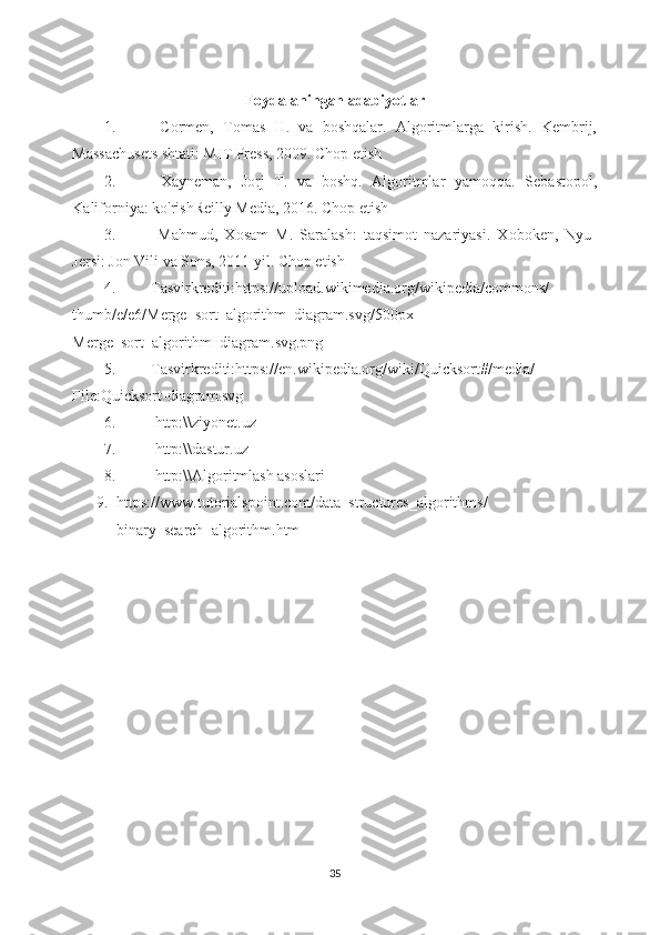 Foydalaningan adabiyotlar
1.   Cormen,   Tomas   H.   va   boshqalar.   Algoritmlarga   kirish.   Kembrij,
Massachusets shtati: MIT Press, 2009. Chop etish 
2.   Xayneman,   Jorj   T.   va   boshq.   Algoritmlar   yamoqqa.   Sebastopol,
Kaliforniya: ko'rishReilly Media, 2016. Chop etish 
3.   Mahmud,   Xosam   M.   Saralash:   taqsimot   nazariyasi.   Xoboken,   Nyu-
Jersi: Jon Vili va Sons, 2011 yil. Chop etish 
4. Tasvirkrediti:https://upload.wikimedia.org/wikipedia/commons/
thumb/e/e6/Merge_sort_algorithm_diagram.svg/500px-
M erge_sort_algorithm_diagram.svg.png 
5. Tasvirkrediti:https://en.wikipedia.org/wiki/Quicksort#/media/
File:Quicksort-diagram.svg 
6.   http:\\ziyonet.uz 
7.   http:\\dastur.uz 
8.   http:\\Algoritmlash asoslari
9. https :// www . tutorialspoint . com / data _ structures _ algorithms /
binary _ search _ algorithm . htm  
35 