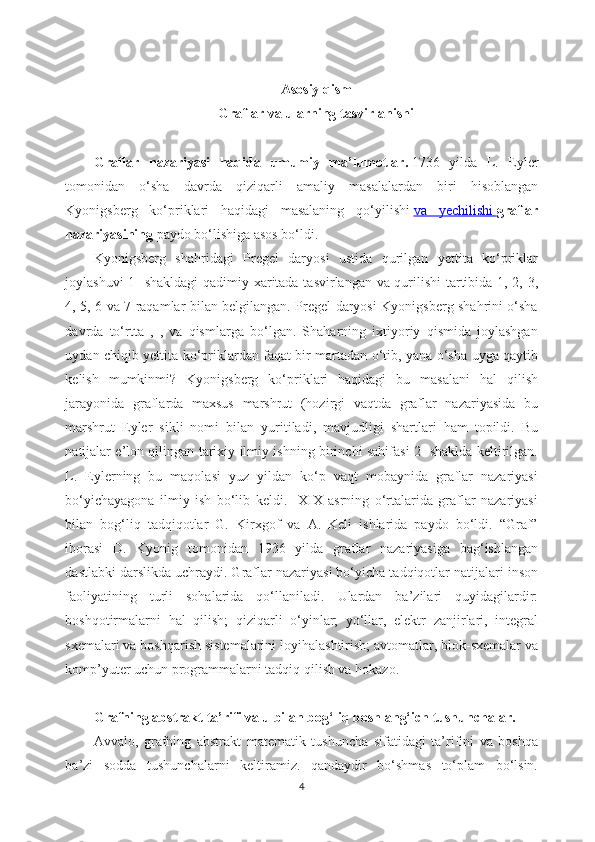 Asosiy qism
Graflar va ularning tasvirlanishi
Graflar   nazariyasi   haqida   umumiy   ma’lumotlar.   1736   yilda   L.   Eyler
tomonidan   o‘sha   davrda   qiziqarli   amaliy   masalalardan   biri   hisoblangan
Kyonigsberg   ko‘priklari   haqidagi   masalaning   qo‘yilishi   va   yechilishi        graflar
nazariyasining   paydo bo‘lishiga asos bo‘ldi.
Kyonigsberg   shahridagi   Pregel   daryosi   ustida   qurilgan   yettita   ko‘priklar
joylashuvi 1- shakldagi qadimiy xaritada tasvirlangan va qurilishi tartibida 1, 2, 3,
4, 5, 6 va 7 raqamlar bilan belgilangan. Pregel daryosi Kyonigsberg shahrini o‘sha
davrda   to‘rtta   ,   ,   va   qismlarga   bo‘lgan.   Shaharning   ixtiyoriy   qismida   joylashgan
uydan chiqib yettita ko‘priklardan faqat bir martadan o‘tib, yana o‘sha uyga qaytib
kelish   mumkinmi?   Kyonigsberg   ko‘priklari   haqidagi   bu   masalani   hal   qilish
jarayonida   graflarda   maxsus   marshrut   (hozirgi   vaqtda   graflar   nazariyasida   bu
marshrut   Eyler   sikli   nomi   bilan   yuritiladi,   mavjudligi   shartlari   ham   topildi.   Bu
natijalar e’lon qilingan tarixiy ilmiy ishning birinchi sahifasi 2- shaklda keltirilgan.
L.   Eylerning   bu   maqolasi   yuz   yildan   ko‘p   vaqt   mobaynida   graflar   nazariyasi
bo‘yichayagona   ilmiy   ish   bo‘lib   keldi.     XIX   asrning   o‘rtalarida   graflar   nazariyasi
bilan   bog‘liq   tadqiqotlar   G.   Kirxgof   va   A.   Keli   ishlarida   paydo   bo‘ldi.   “Graf”
iborasi   D.   Kyonig   tomonidan   1936   yilda   graflar   nazariyasiga   bag‘ishlangan
dastlabki darslikda uchraydi. Graflar nazariyasi bo‘yicha tadqiqotlar natijalari inson
faoliyatining   turli   sohalarida   qo‘llaniladi.   Ulardan   ba’zilari   quyidagilardir:
boshqotirmalarni   hal   qilish;   qiziqarli   o‘yinlar;   yo‘llar,   elektr   zanjirlari,   integral
sxemalari va boshqarish sistemalarini loyihalashtirish; avtomatlar, blok-sxemalar va
komp’yuter uchun programmalarni tadqiq qilish va hokazo.
Grafning   abstrakt   ta’rifi va u bilan bog‘liq boshlang‘ich tushunchalar.
Avvalo,   grafning   abstrakt   matematik   tushuncha   sifatidagi   ta’rifini   va   boshqa
ba’zi   sodda   tushunchalarni   keltiramiz.   qandaydir   bo‘shmas   to‘plam   bo‘lsin.
4 