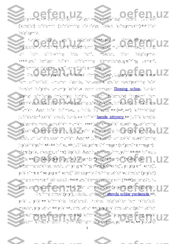Uning     va     elementlaridan   tuzilgan     ko‘rinishdagi   barcha   juftliklar
(kortejlar)   to‘plamini   (to‘plamning   o‘z-o‘ziga   Dekart   ko‘paytmasini)     bilan
belgilaymiz. 
Bundan   buyon   grafni   belgilashda     yozuv   o‘rniga     yozuvdan
foydalanamiz.   Grafning   tashkil   etuvchilarini   ko‘rsatish   muhim   bo‘lmasa,   u   holda
uni   lotin   alifbosining   bitta   harfi,   masalan,   bilan   belgilaymiz.
  graf   berilgan   bo‘lsin.   to‘plamning   elementlariga   grafning   uchlari ,
to‘plamning o‘ziga esa,   graf uchlari to‘plami   deyiladi.
Graflar   nazariyasida   “uch”   iborasi   o‘rniga,   ba’zan,   tugun   yoki   nuqta   iborasi
ham   qo‘llaniladi.   Umuman   olganda,   hanuzgacha   graflar   nazariyasining   ba’zi
iboralari   bo‘yicha   umumiy   kelishuv   qaror   topmagan.   Shuning   uchun ,   bundan
keyingi   ta’riflarda,   imkoniyat   boricha,   muqobil   (alternativ)   iboralarni   ham
keltirishga harakat qilamiz.    grafning ta’rifiga ko‘ra, bo‘sh kortej bo‘lishi ham
mumkin.   Agar   bo‘sh   bo‘lmasa,   u   holda   bu   kortej     ( ,   )   ko‘rinishdagi
juftliklardan 2
  tashkil   topadi,   bunda     bo‘lishi   hamda   ixtiyoriy          juftlik   kortejda
istalgancha marta qatnashishi  mumkin.     juftlikni tashkil etuvchi va uchlarning
joylashish   tartibidan   bog‘liq   holda,   ya’ni   yo‘nalishning   borligi   yoki   yo‘qligiga
qarab, uni  turlicha atash  mumkin. Agar     juftlik uchun uni  tashkil  etuvchilarning
joylashishya’ni     bo‘lsa,     juftlikka   yo‘naltirilmagan   ( oriyentirlanmagan )  
qirra   (yoki, qisqacha,   qirra ) deyiladi. Agar bu tartib muhim, ya’ni     bo‘lsa, u
holda     juftlikka   yoy   yoki   yo‘naltirilgan   ( oriyentirlangan )   qirra   deyiladi.
kortejning   tarkibiga   qarab,   uni   yo   grafning   qirralari   korteji ,   yo   yoylari   korteji ,
yoki   qirralari va yoylari korteji   deb ataymiz.Grafning uchlari va qirralari (yoylari)
uning   elementlari   deb ataladi.     graf elementlarining soni ( )ga tengdir, bu
yerda   grafning   uchlari   soni     va   bilan   uning   qirralari   (yoylari)   soni   belgilangan.
                       Grafning qirrasi  (yoyi), odatda, uni  tashkil   etuvchi uchlar yordamida        ,
yoki   ,   yoki     ko‘rinishda   belgilanadi.   Boshqa   belgilashlar   ham   ishlatiladi:
masalan, yoy uchun     yoki   , qirra uchun   , yoy yoki qirra uchun (ya’ni uchlari
ko‘rsatilmasdan   bitta   harf   vositasida)   ko‘rinishda.   Graf   yoyi   uchun   uning   chetki
uchlarini ko‘rsatish tartibi muhim ekanligini ta’kidlaymiz, ya’ni     va     yozuvlar
5 