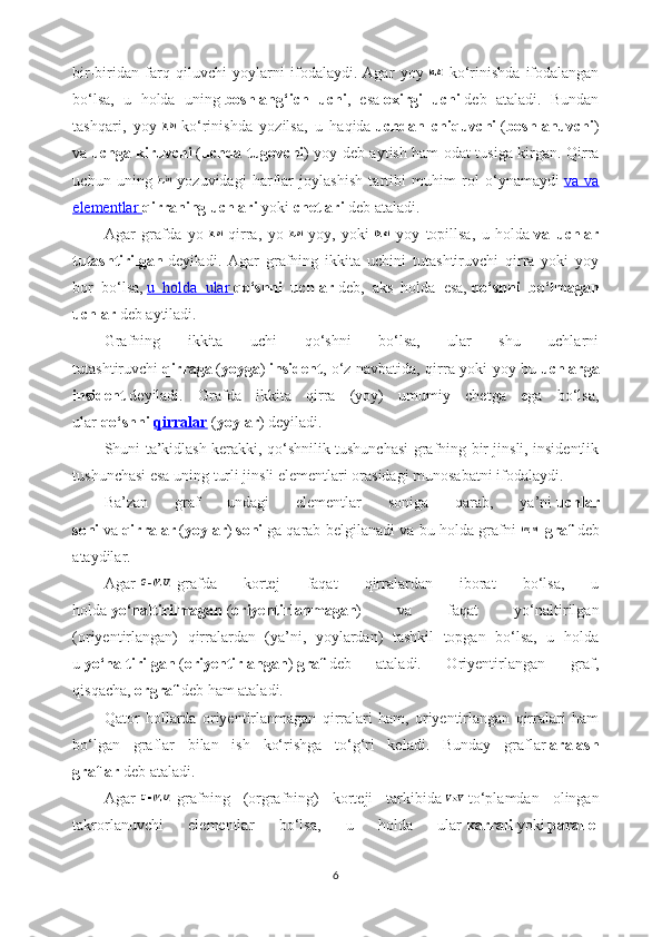 bir-biridan   farq   qiluvchi   yoylarni   ifodalaydi.   Agar   yoy     ko‘rinishda   ifodalangan
bo‘lsa,   u   holda   uning   boshlang‘ich   uchi ,   esa   oxirgi   uchi   deb   ataladi.   Bundan
tashqari,   yoy     ko‘rinishda   yozilsa,   u   haqida   uchdan   chiquvchi   ( boshlanuvchi )
va   uchga kiruvchi   ( uchda tugovchi ) yoy deb aytish ham odat tusiga kirgan. Qirra
uchun   uning     yozuvidagi   harflar   joylashish   tartibi   muhim   rol   o‘ynamaydi   va   va
elementlar        qirraning uchlari   yoki   chetlari   deb ataladi.
Agar   grafda   yo     qirra,   yo     yoy,   yoki     yoy   topillsa,   u   holda   va   uchlar
tutashtirilgan   deyiladi.   Agar   grafning   ikkita   uchini   tutashtiruvchi   qirra   yoki   yoy
bor   bo‘lsa,   u   holda   ular        qo‘shni   uchlar   deb,   aks   holda   esa,   qo‘shni   bo‘lmagan
uchlar   deb aytiladi. 
Grafning   ikkita   uchi   qo‘shni   bo‘lsa,   ular   shu   uchlarni
tutashtiruvchi   qirraga   ( yoyga )   insident , o‘z navbatida, qirra yoki yoy bu   uchlarga
insident   deyiladi.   Grafda   ikkita   qirra   (yoy)   umumiy   chetga   ega   bo‘lsa,
ular   qo‘shni   qirralar   ( yoylar ) deyiladi.
Shuni ta’kidlash kerakki, qo‘shnilik tushunchasi grafning bir jinsli, insidentlik
tushunchasi esa uning turli jinsli elementlari orasidagi munosabatni ifodalaydi.
Ba’zan   graf   undagi   elementlar   soniga   qarab,   ya’ni   uchlar
soni   va   qirralar   ( yoylar )   soni   ga qarab belgilanadi va bu holda grafni   -graf   deb
ataydilar.
Agar     grafda   kortej   faqat   qirralardan   iborat   bo‘lsa,   u
holda   yo‘naltirilmagan   ( oriyentirlanmagan )   va   faqat   yo‘naltirilgan
(oriyentirlangan)   qirralardan   (ya’ni,   yoylardan)   tashkil   topgan   bo‘lsa,   u   holda
u   yo‘naltirilgan   ( oriyentirlangan )   graf   deb   ataladi.   Oriyentirlangan   graf,
qisqacha,   orgraf   deb ham ataladi.
Qator   hollarda   oriyentirlanmagan   qirralari   ham,   oriyentirlangan   qirralari   ham
bo‘lgan   graflar   bilan   ish   ko‘rishga   to‘g‘ri   keladi.   Bunday   graflar   aralash
graflar   deb ataladi.
Agar     grafning   (orgrafning)   korteji   tarkibida     to‘plamdan   olingan
takrorlanuvchi   elementlar   bo‘lsa,   u   holda   ular   karrali   yoki   parallel
6 