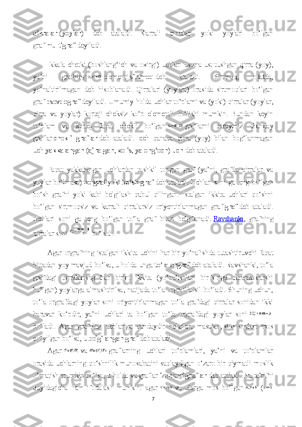 qirralar   ( yoylar )   deb   ataladi.   Karrali   qirralari   yoki   yoylari   bo‘lgan
graf   multigraf   deyiladi.
Ikkala   chetki   (boshlang‘ich   va   oxirgi)   uchlari   ustma-ust   tushgan   qirra   (yoy),
ya’ni   grafning     elementi   sirtmoq   deb   ataladi.   Sirtmoq,   odatda,
yo‘naltirilmagan   deb   hisoblanadi.   Qirralari   (yoylari)   orasida   sirtmoqlari   bo‘lgan
graf   psevdograf   deyiladi. Umumiy holda uchlar to‘plami va (yoki) qirralar (yoylar,
qirra   va   yoylar)   korteji   cheksiz   ko‘p   elementli   bo‘lishi   mumkin.   Bundan   keyin
to‘plam   va   kortej   faqat   chekli   bo‘lgan     graflarni   qaraymiz.   Bunday
graflar   chekli   graflar   deb   ataladi.Hech   qanaqa   qirra   (yoy)   bilan   bog‘lanmagan
uch   yakkalangan   ( ajralgan ,   xolis ,   yalong‘och )   uch   deb ataladi.
Faqat   yakkalangan   uchlardan   tashkil   topgan   graf   (ya’ni,   grafda   qirralar   va
yoylar bo‘lmasa)   nolgraf   yoki   bo‘sh graf   deb ataladi. Uchlari soni ga teng bo‘lgan
bo‘sh   grafni   yoki   kabi   belgilash   qabul   qilingan.   Istalgan   ikkita   uchlari   qo‘shni
bo‘lgan   sirtmoqsiz   va   karrali   qirralarsiz   oriyentirlanmagan   graf   graf   deb   ataladi.
Uchlari   soni   ga   teng   bo‘lgan   to‘la   graf   bilan   belgilanadi.   Ravshanki ,   grafning
qirralar   soni     bo ‘ ladi .
Agar   orgrafning   istalgan   ikkita   uchini   har   bir   yo ‘ nalishda   tutashtiruvchi   faqat
bittadan   yoy   mavjud   bo ‘ lsa ,  u   holda   unga   to ‘ la   orgraf   deb   ataladi .  Ravshanki, to‘la
grafdagi   qirralarning   har   birini   ikkita   (yo‘nalishlari   bir-biriga   qarama-qarshi
bo‘lgan) yoylarga almashtirilsa, natijada to‘la orgraf hosil  bo‘ladi. Shuning uchun,
to‘la   orgrafdagi   yoylar   soni   oriyentirlanmagan   to‘la   grafdagi   qirralar   sonidan   ikki
baravar   ko‘pdir,   ya’ni   uchlari   ta   bo‘lgan   to‘la   orgrafdagi   yoylar   soni    
bo‘ladi.   Agar   grafning   uchlariga   qandaydir   belgilar,   masalan,     sonlari   mos
qo‘yilgan bo‘lsa, u   belgilangan graf   deb ataladi.
Agar     va     graflarning   uchlari   to‘plamlari,   ya’ni   va   to‘plamlar
orasida uchlarning qo‘shnilik munosabatini saqlaydigan o‘zaro bir qiymatli moslik
o‘rnatish mumkin bo‘lsa, u holda va graflar   izomorf graflar   deb ataladi. Bu ta’rifni
quyidagicha   ham   ifodalash   mumkin:   agar     va   ularga   mos   bo‘lgan     (
7 