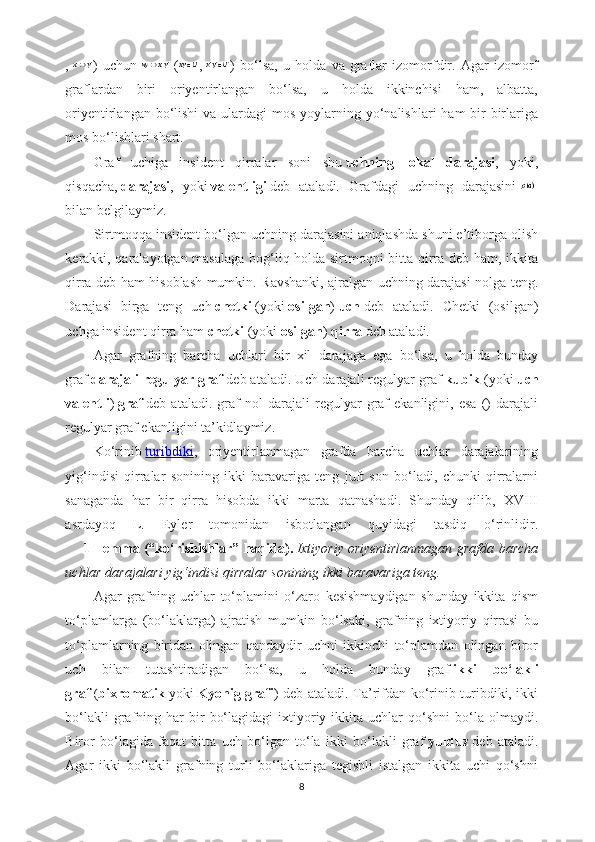 ,   )   uchun     ( ,   )   bo‘lsa,   u   holda   va   graflar   izomorfdir.   Agar   izomorf
graflardan   biri   oriyentirlangan   bo‘lsa,   u   holda   ikkinchisi   ham,   albatta,
oriyentirlangan bo‘lishi  va ulardagi  mos yoylarning yo‘nalishlari  ham  bir-birlariga
mos bo‘lishlari shart.
Graf   uchiga   insident   qirralar   soni   shu   uchning   lokal   darajasi ,   yoki,
qisqacha,   darajasi ,   yoki   valentligi   deb   ataladi.   Grafdagi   uchning   darajasini    
bilan belgilaymiz.
Sirtmoqqa insident bo‘lgan uchning darajasini aniqlashda shuni e’tiborga olish
kerakki, qaralayotgan masalaga bog‘liq holda sirtmoqni bitta qirra deb ham, ikkita
qirra deb ham hisoblash mumkin. Ravshanki, ajralgan uchning darajasi nolga teng.
Darajasi   birga   teng   uch   chetki   (yoki   osilgan )   uch   deb   ataladi.   Chetki   (osilgan)
uchga insident qirra ham   chetki   (yoki   osilgan )   qirra   deb ataladi.
Agar   grafning   barcha   uchlari   bir   xil   darajaga   ega   bo‘lsa,   u   holda   bunday
graf   darajali regulyar graf   deb ataladi. Uch darajali regulyar graf   kubik   (yoki   uch
valentli )   graf   deb   ataladi.   graf   nol   darajali   regulyar   graf   ekanligini,   esa   ()   darajali
regulyar graf ekanligini ta’kidlaymiz.
Ko‘rinib   turibdiki ,   oriyentirlanmagan   grafda   barcha   uchlar   darajalarining
yig‘indisi   qirralar   sonining   ikki   baravariga   teng   juft   son   bo‘ladi,   chunki   qirralarni
sanaganda   har   bir   qirra   hisobda   ikki   marta   qatnashadi.   Shunday   qilib,   XVIII
asrdayoq   L.   Eyler   tomonidan   isbotlangan   quyidagi   tasdiq   o‘rinlidir.
        1- lemma   (“ko‘rishishlar” haqida).   Ixtiyoriy   oriyentirlanmagan grafda barcha
uchlar darajalari yig‘indisi qirralar sonining ikki baravariga teng.
Agar   grafning   uchlar   to‘plamini   o‘zaro   kesishmaydigan   shunday   ikkita   qism
to‘plamlarga   (bo‘laklarga)   ajratish   mumkin   bo‘lsaki,   grafning   ixtiyoriy   qirrasi   bu
to‘plamlarning   biridan   olingan   qandaydir   uchni   ikkinchi   to‘plamdan   olingan   biror
uch   bilan   tutashtiradigan   bo‘lsa,   u   holda   bunday   graf   ikki   bo‘lakli
graf   ( bixromatik   yoki   Kyonig grafi ) deb ataladi. Ta’rifdan ko‘rinib turibdiki, ikki
bo‘lakli  grafning  har  bir   bo‘lagidagi  ixtiyoriy  ikkita   uchlar  qo‘shni  bo‘la  olmaydi.
Biror   bo‘lagida   faqat   bitta   uch   bo‘lgan   to‘la   ikki   bo‘lakli   graf   yulduz   deb   ataladi.
Agar   ikki   bo‘lakli   grafning   turli   bo‘laklariga   tegishli   istalgan   ikkita   uchi   qo‘shni
8 