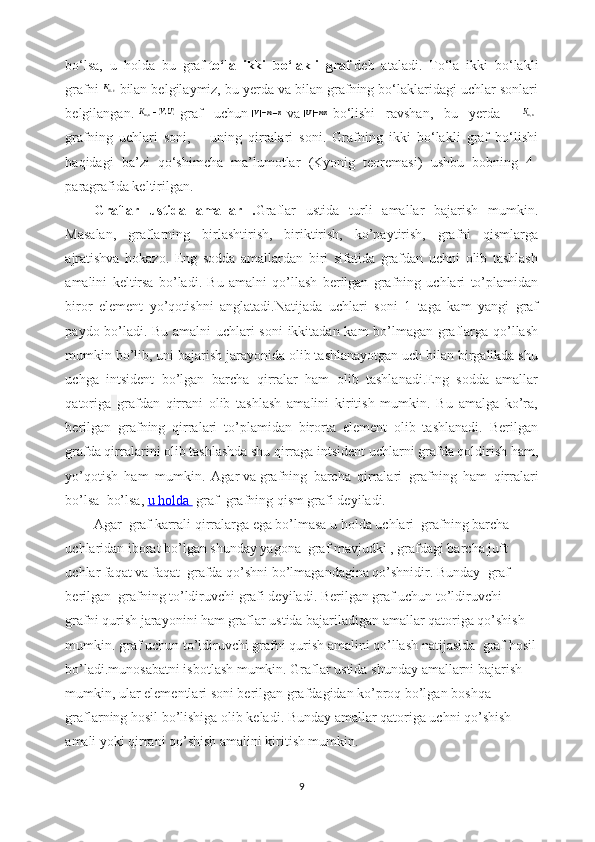 bo‘lsa,   u   holda   bu   graf   to‘la   ikki   bo‘lakli   graf   deb   ataladi.   To‘la   ikki   bo‘lakli
grafni     bilan belgilaymiz, bu yerda va bilan grafning bo‘laklaridagi uchlar sonlari
belgilangan.     graf   uchun     va     bo‘lishi   ravshan,   bu   yerda   –    
grafning   uchlari   soni,   –   uning   qirralari   soni.   Grafning   ikki   bo‘lakli   graf   bo‘lishi
haqidagi   ba’zi   qo‘shimcha   ma’lumotlar   (Kyonig   teoremasi)   ushbu   bobning   4-
paragrafida keltirilgan.
Graflar   ustida   amallar   . Graflar   ustida   turli   amallar   bajarish   mumkin.
Masalan,   graflarning   birlashtirish,   biriktirish,   ko’paytirish,   grafni   qismlarga
ajratishva   hokazo.   Eng   sodda   amallardan   biri   sifatida   grafdan   uchni   olib   tashlash
amalini   keltirsa   bo’ladi.   Bu   amalni   qo’llash   berilgan   grafning   uchlari   to’plamidan
biror   element   yo’qotishni   anglatadi.Natijada   uchlari   soni   1   taga   kam   yangi   graf
paydo bo’ladi. Bu amalni  uchlari soni  ikkitadan kam bo’lmagan graflarga qo’llash
mumkin bo’lib, uni bajarish jarayonida olib tashlanayotgan uch bilan birgalikda shu
uchga   intsident   bo’lgan   barcha   qirralar   ham   olib   tashlanadi.Eng   sodda   amallar
qatoriga   grafdan   qirrani   olib   tashlash   amalini   kiritish   mumkin.   Bu   amalga   ko’ra,
berilgan   grafning   qirralari   to’plamidan   birorta   element   olib   tashlanadi.   Berilgan
grafda qirralarini olib tashlashda shu qirraga intsident uchlarni grafda qoldirish ham,
yo’qotish   ham   mumkin.   Agar   va   grafning   barcha   qirralari     grafning   ham   qirralari
bo’lsa     bo’lsa,   u holda          graf     grafning qism grafi deyiladi.
Agar     graf karrali qirralarga ega bo’lmasa u holda uchlari     grafning barcha 
uchlaridan iborat bo’lgan shunday yagona     graf mavjudki ,   grafdagi barcha juft 
uchlar faqat va faqat     grafda qo’shni bo’lmagandagina qo’shnidir. Bunday     graf 
berilgan     grafning to’ldiruvchi grafi deyiladi. Berilgan graf uchun to’ldiruvchi 
grafni qurish jarayonini ham graflar ustida bajariladigan amallar qatoriga qo’shish 
mumkin.   graf uchun to’ldiruvchi grafni qurish amalini qo’llash natijasida     graf hosil
bo’ladi.munosabatni isbotlash mumkin. Graflar ustida   shunday amallarni bajarish 
mumkin, ular elementlari soni berilgan grafdagidan ko’proq bo’lgan boshqa 
graflarning hosil bo’lishiga olib keladi. Bunday amallar qatoriga uchni qo’shish 
amali yoki qirrani qo’shish amalini kiritish mumkin.
9 