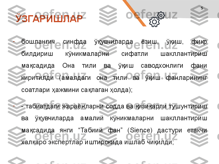 5
-
бошланғич  синфда  ўқувчиларда  ёзиш,  ўқиш,  фикр 
билдириш  кўникмаларни  сифатли  шакллантириш 
мақсадида  Она  тили  ва  ўқиш  саводхонлиги  фани 
киритилди  (амалдаги  она  тили  ва  ўқиш  фанларининг 
соатлари ҳажмини сақлаган ҳолда);
-
- табиатдаги жараёнларни содда ва қизиқарли тушунтириш 
ва  ўқувчиларда  амалий  кўникмаларни  шакллантириш 
мақсадида  янги  “Табиий  фан”  ( Sience)  дастури  етакчи 
халқаро экспертлар иштирокида ишлаб чиқилди;ЎЗГАРИШЛАР 