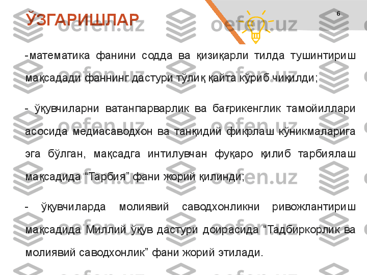 6
-математика  фанини  содда  ва  қизиқарли  тилда  тушинтириш 
мақсадади фаннинг дастури тўлиқ қайта кўриб чиқилди;
-  ўқувчиларни  ватанпарварлик  ва  бағрикенглик  тамойиллари 
асосида  медиасаводхон  ва  танқидий  фикрлаш  кўникмаларига 
эга  бўлган,  мақсадга  интилувчан  фуқаро  қилиб  тарбиялаш 
мақсадида “Тарбия” фани жорий қилинди;
-  ўқувчиларда  молиявий  саводхонликни  ривожлантириш 
мақсадида  Миллий  ўқув  дастури  доирасида  “Тадбиркорлик  ва 
молиявий саводхонлик” фани жорий этилади. ЎЗГАРИШЛАР 