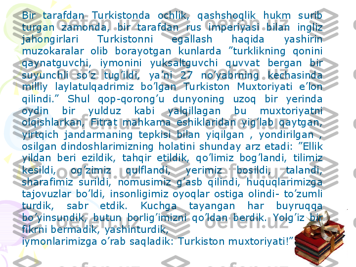 Bir  tarafdan  Tu rkistonda  ochlik,  qashshoqlik  hukm  surib 
turgan  zamonda,  bir  tarafdan  rus  imperiyasi  bilan  ingliz 
jahongirlari  Tu rkistonni  egallash  haqida  yashirin 
muzokaralar  olib  borayotgan  kunlarda  ”turklikning  qonini 
qaynatguvchi,  iymonini  yuksaltguvchi  quvvat  bergan  bir 
suyunchli  so’z  tug’ildi,  ya’ni  27  no’yabrning  kechasinda 
milliy  laylatulqadrimiz  bo’lgan  Tu rkiston  Muxtoriyati  e’lon 
qilindi.”   Shul  qop-qorong’u  dunyoning  uzoq  bir  yerinda 
oydin  bir  yulduz  kabi  yalqillagan  bu  muxtoriyatni 
olqishlarkan,  Fitrat  mahkama  eshiklaridan  yig’lab  qaytgan, 
yirtqich  jandarmaning  tepkisi  bilan  yiqilgan  ,  yondirilgan  , 
osilgan  dindoshlarimizning  holatini  shunday  arz  etadi:  ”Ellik 
yildan  beri  ezildik,  tahqir  etildik,  qo’limiz  bog’landi,  tilimiz 
kesildi,  og’zimiz  qulflandi,  yerimiz  bosildi,  talandi, 
sharafimiz  surildi,  nomusimiz  g’asb  qilindi,  huquqlarimizga 
tajovuzlar  bo’ldi,  insonligimiz  oyoqlar  ostiga  olindi-  to’zumli 
turdik,  sabr  etdik.  Kuchga  tayangan  har  buyruqqa 
bo’yinsundik,  butun  borlig’imizni  qo’ldan  berdik.  Yolg’iz  bir 
fikrni bermadik, yashinturdik, 
iymonlarimizga o’rab saqladik: Tu rkiston muxtoriyati!”    