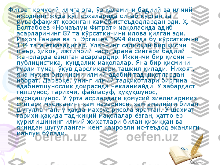 Фитрат  омусий илмга эга, ўз  аламини бадиий ва илмий қ қ
ижоднинг жуда кўп со аларида синаб кўрган ва 	
ҳ
муваффа ият  озонган камёб истеъдодлардан эди.  . 	
қ қ Ҳ
Болтабоев «Номаълум Фитрат» ма оласида адиб 	
қ
асарларининг 87 та кўрсаткичини илова  илган эди. 	
қ
Ил ом  аниев ва Б. Эргашев 1994 йилда бу кўрсаткични 	
ҳ Ғ
134 тага етказадилар. Уларнинг салмо ли бир  исми 	
қ қ
шеър,  икоя, ижтимоий наср, драма сингари бадиий 	
ҳ
жанрларда ёзилган асарлардир. Иккинчи бир  исми — 	
қ
публицистика, кундалик ма олалар. Яна бир  исмини 	
қ қ
турли-туман ў ув дарсликлари ташкил  илади. Ни оят, 	
қ қ ҳ
яна му им бир  исми илмий-адабий тад и отлардан 	
ҳ қ қ қ
иборат. Дарво е, унинг илмий тад и отлари биргина 	
қ қ қ
адабиётшунослик доирасида чекланмайди. У забардаст 
тилшунос, тарихчи, файласуф,  у у шунос, 	
ҳ қ қ
муси ашунос. У ўрта асрлардаги  омусий зиёлиларимиз 	
қ қ
сингари муси анинг  ам назарияси,  ам амалиёти билан 	
қ ҳ ҳ
шу улланган, у  а да махсус рисола яраттан. У шахмат 	
ғ ҳ қ
тарихи  а ида тад- и ий ма олалар ёзган,  атто ер 	
ҳ қ қ қ қ ҳ
урилишининг илмий жи атлари билан  изи ан ва 	
қ ҳ қ ққ
я индан шу улланган кенг  амровли ис-теъдод эканлиги 	
қ ғ қ
маълум бўлади.    