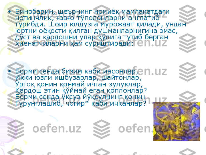 •
Бинобарин, шеърнинг номиё  мамлакатдаги қ
нотинчлик,  ав о-тўполонларни англатиб 	
ғ ғ
турибди. Шоир юлдузга мурожаат  илади, ундан 	
қ
юртни оё ости  илган душманларнигина эмас, 	
қ қ
дўст ва  ардошни улар  ўлига тутиб берган 	
қ қ
хиёнатчиларни  ам суриштиради:	
ҳ
•
Борми сенда бизим каби инсонлар,
Икки юзли ишбузарлар, шайтонлар,
Ўрто   онин  онмай ичган зулуклар,	
қ қ қ
ардош этин  ўймай еган  оплонлар?	
Қ қ қ
Борми сенда ўксуз йў сулнинг  онин	
қ қ
Гурунглашиб, чо ир* каби ичканлар? 	
ғ    