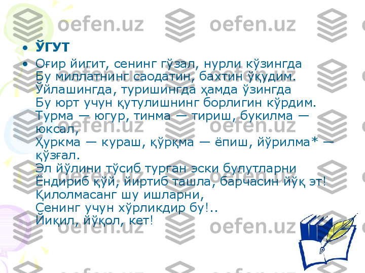 • ЎГУТ 
• О ир йигит, сенинг гўзал, нурли кўзингдағ
Бу миллатнинг саодатин, бахтин ў удим.	
қ
Ўйлашингда, туришингда  амда ўзингда	
ҳ
Бу юрт учун  утулишнинг борлигин кўрдим.	
қ
Турма — югур, тинма — тириш, букилма — 
юксал,
уркма — кураш,  ўр ма — ёпиш, йўрилма* — 	
Ҳ қ қ
ўз ал.
қ ғ
Эл йўлини тўсиб турган эски булутларни
Ёндириб  ўй, йиртиб ташла, барчасин йў  эт!	
қ қ
илолмасанг шу ишларни,	
Қ
Сенинг учун хўрликдир бу!..
Йи ил, йў ол, кет!	
қ қ    