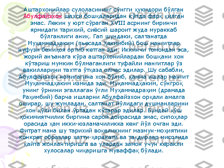 Аштархонийлар сулоласининг сўнгги  укмдори бўлган ҳ
Абулфайзхон  шахси бош аларидан кўпда фар   илган 	
қ қ қ
эмас. Лекин у юрт сўраган XVIII асрнинг биринчи 
ярмидаги тарихий, сиёсий шароит жуда мураккаб 
бўлганлиги ани . Гап шундаки, салтанатда 	
қ
Му аммад аким (пьесада  акимбий) бош ман итлар 	
ҳ ҳ Ҳ ғ
нуфузи бени оя ортиб кетган эди. Иккинчи томондан эса, 	
ҳ
жорий анъанага кўра аштархонийлардан бош ани хон 	
қ
кўтариш мумкин бўлмаганлиги туфайли ман итлар ўз 
ғ
вакилларини тахтга ўт аза олмас эдилар. Шу сабабли, 	
қ
Абулфайзхон номигагина хон бўлиб,  амма ишлар ман ит 	
ҳ ғ
Му аммад аким измида эди. Му аммад аким, сўнгро  	
ҳ ҳ ҳ ҳ қ
унинг ўрнини эгаллаган ў ли Му аммадра им (драмада 	
ғ ҳ ҳ
Ра имбий) барча ишларни Абулфайзхон ор али амалга 	
ҳ қ
оширар, шу жумладан, салтанат йўлидаги душманларини 
хон  ўли билан ўртадан кўтарар эдилар. Бундай  ўш 	
қ қ
окимиятчилик биргина сарой доирасида эмас, сипо лар 	
ҳ ҳ
орасида  ам икки-юзламачиликка кенг йўл очган эди.	
ҳ
Фитрат мана шу тарихий во еликнинг мазмун-мо иятини 	
қ ҳ
конкрет образлар хатти- аракати ва та дирлар мисолида 	
ҳ қ
айта жонлантиришга ва улардан замон учун керакли 	
қ
хулосалар чи аришга муваффа  бўлади.	
қ қ    