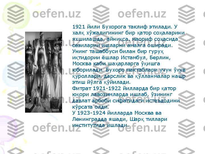 1921 йили Бухорога таклиф этилади. У 
хал  хўжалигининг бир  атор со аларини қ қ ҳ
яхшилашда, айни са, маориф со асида 	
қ ҳ
сезиларии ишларни амалга оширади. 
Унинг ташаббуси билан бир гуру  	
ҳ
и тидории ёшлар Истамбул, Берлин, 	
қ
Москва каби ша арларга ў ишга 	
ҳ қ
юборилади. Бухоро мактаблари учун ў ув 	
қ
уроллари, дарслик ва  ўлланмалар нашр 	
қ қ
этиш йўлга  ўйилади.	
қ
Фитрат 1921-1922 йилларда бир  атор 	
қ
ю ори лавозимларда ишлаб, ўзининг 	
қ
давлат арбоби сифатидаги истеъдодини 
кўрсата олди.
У 1923-1924 йилларда Москва ва 
Ленинградда яшади, Шар  тиллари 	
қ
институтида ишлади.     