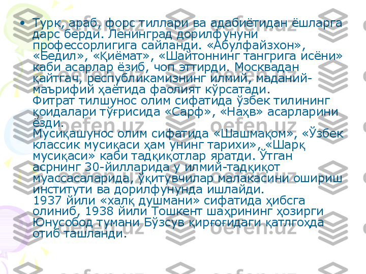 •
Турк, араб, форс тиллари ва адабиётидан ёшларга 
дарс берди. Ленинград дорилфунуни 
профессорлигига сайланди. «Абулфайзхон», 
«Бедил», « иёмат», «Шайтоннинг тангрига исёни» Қ
каби асарлар ёзиб, чоп эттирди. Москвадан 
айтгач, республикамизнинг илмий, маданий-	
қ
маърифий  аётида фаолият кўрсатади.	
ҳ
Фитрат тилшунос олим сифатида ўзбек тилининг 
оидалари тў рисида «Сарф», «На в» асарларини 	
қ ғ ҳ
ёзди.
Муси ашунос олим сифатида «Шашма ом», «Ўзбек 	
қ қ
классик муси аси  ам унинг тарихи», «Шар  	
қ ҳ қ
муси аси» каби тад и отлар яратди. Ўтган 	
қ қ қ
асрнинг 30-йилларида у илмий-тад и от 	
қ қ
муассасаларида, ў итувчилар малакасини ошириш 	
қ
институти ва дорилфунунда ишлайди.
1937 йили «хал  душмани» сифатида  ибсга 	
қ ҳ
олиниб, 1938 йили Тошкент ша рининг  озирги 	
ҳ ҳ
Юнусобод тумани Бўзсув  ир о идаги  атлго да 	
қ ғ ғ қ ҳ
отиб ташланди.    