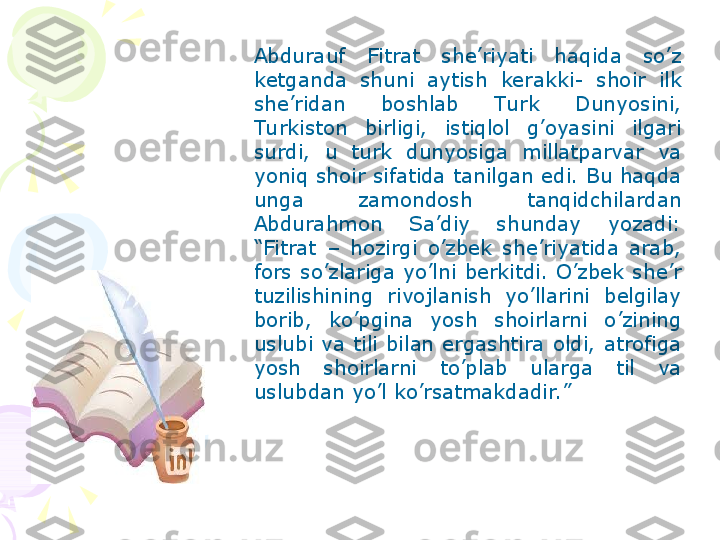 Abdurauf  Fitrat  she’riyati  haqida  so’z 
ketganda  shuni  aytish  kerakki-  shoir  ilk 
she’ridan  boshlab  Tu rk  Dunyosini, 
Tu rkiston  birligi,  istiqlol  g’oyasini  ilgari 
surdi,  u  turk  dunyosiga  millatparvar  va 
yoniq shoir sifatida tanilgan edi. Bu haqda 
unga  zamondosh  tanqidchilardan 
Abdurahmon  Sa’diy  shunday  yozadi: 
“Fitrat  –  hozirgi  o’zbek  she’riyatida  arab, 
fors  so’zlariga  yo’lni  berkitdi.  O’zbek  she’r 
tuzilishining  rivojlanish  yo’llarini  belgilay 
borib,  ko’pgina  yosh  shoirlarni  o’zining 
uslubi  va  tili  bilan  ergashtira  oldi,  atrofiga 
yosh  shoirlarni  to’plab  ularga  til  va 
uslubdan yo’l ko’rsatmakdadir.”    