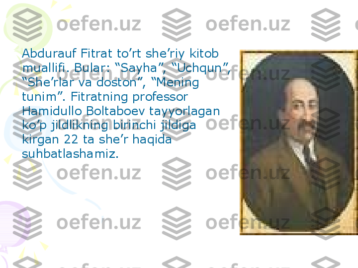 Abdurauf Fitrat to’rt she’riy kitob 
muallifi. Bular: “Sayha”,  “Uchqun”, 
“She’rlar va doston”,  “Mening 
tunim”.  Fitratning professor 
Hamidullo Boltaboev tayyorlagan 
ko’p jildlikning birinchi jildiga 
kirgan 22 ta she’r haqida 
suhbatlashamiz.
     