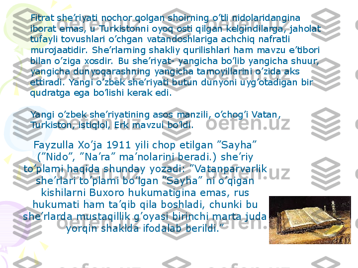 Fitrat she’riyati nochor qolgan shoirning o’tli nidolaridangina 
iborat emas, u Turkistonni oyoq osti qilgan kelgindilarga, jaholat 
tufayli tovushlari o’chgan vatandoshlariga achchiq nafratli 
murojaatidir.  She’rlarning shakliy qurilishlari ham mavzu e’tibori 
bilan o’ziga xosdir.  Bu she’riyat- yangicha bo’lib yangicha shuur,  
yangicha dunyoqarashning yangicha tamoyillarini o’zida aks 
ettiradi. Yangi o’zbek she’riyati butun dunyoni uyg’otadigan bir 
qudratga ega bo’lishi kerak edi.
 
Yangi o’zbek she’riyatining asos manzili, o’chog’i Vatan, 
Turkiston, istiqlol, Erk mavzui bo’ldi.
Fayzulla Xo’ja 1911 yili chop etilgan ”Sayha” 
(”Nido”,  ”Na’ra” ma’nolarini beradi.) she’riy 
to’plami haqida shunday yozadi: ”Vatanparvarlik 
she’rlari to’plami bo’lgan ”Sayha” ni o’qigan 
kishilarni Buxoro hukumatigina emas, rus 
hukumati ham ta’qib qila boshladi, chunki bu 
she’rlarda mustaqillik g’oyasi birinchi marta juda 
yorqin shaklda ifodalab berildi.”
     